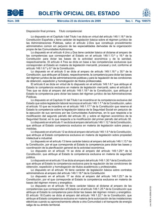 BOLETÍN OFICIAL DEL ESTADO
Núm. 308	 Miércoles 23 de diciembre de 2009	 Sec. I. Pág. 108575
Disposición final primera.  Título competencial.
Lo dispuesto en el Capítulo I del Título I se dicta en virtud del artículo 149.1.18.ª de la
Constitución Española y tiene carácter de legislación básica sobre el régimen jurídico de
las Administraciones Públicas, salvo el artículo 2.Dos que constituye procedimiento
administrativo común sin perjuicio de las especialidades derivadas de la organización
propia de las Comunidades Autónomas.
Lo dispuesto en el artículo 4.Uno y Dos tiene carácter básico al dictarse al amparo de
las competencias que corresponden al Estado en el artículo 149.1.13.ª y 16.ª de la
Constitución para dictar las bases de la actividad económica y de la sanidad,
respectivamente. El artículo 4.Tres se dicta en base a las competencias exclusivas que
corresponden al Estado en materia de legislación mercantil, procesal y civil, conforme al
artículo 149.1.6.ª y 8.ª de la Constitución.
Lo dispuesto en el artículo 5 se dicta al amparo de artículo 149.1.18.ª y 30.ª de la
Constitución, que atribuyen al Estado, respectivamente, la competencia para dictar las bases
del régimen jurídico de las administraciones públicas y para la regulación de las condiciones
de obtención, expedición y homologación de títulos profesionales.
El artículo 6 se dicta en virtud de lo dispuesto en el artículo 149.1.6.ª que atribuye al
Estado la competencia exclusiva en materia de legislación mercantil, salvo el artículo 6.
Tres que se dicta al amparo del artículo 149.1.18.ª de la Constitución, que atribuye al
Estado la competencia para dictar las bases del régimen jurídico de las Administraciones
Públicas.
Lo dispuesto en el Capítulo IV del Título I se incardina en la competencia exclusiva del
Estado que sobre legislación laboral reconoce el artículo 149.1.7.ª de la Constitución, salvo
el artículo 10 que se incardina en el artículo 149.1.17.ª de la Constitución que reserva al
Estado la competencia sobre la legislación básica de la Seguridad Social sin perjuicio de
la ejecución de sus servicios por las Comunidades Autónomas, en lo que respecta a la
modificación del segundo párrafo del artículo 30, y sobre el régimen económico de la
Seguridad Social, en lo que respecta a la modificación del primer párrafo del artículo 30.
Lodispuestoenelartículo11sedictaalamparodelartículo149.1.12.ªdelaConstitución,
que atribuye al Estado competencia exclusiva en materia de legislación sobre pesas y
medidas.
Lo dispuesto en el artículo 12 se dicta al amparo del artículo 149.1.9.ª de la Constitución,
que atribuye al Estado competencia exclusiva en materia de legislación sobre propiedad
intelectual e industrial.
Lo dispuesto en el artículo 13 tiene carácter básico al amparo del artículo 149.1.13.ª de
la Constitución, por el que corresponde al Estado la competencia para dictar las bases y
coordinación de la planificación general de la actividad económica.
Lo dispuesto en el artículo 14 se dicta al amparo del artículo 149.1.29.ª de la
Constitución, que atribuye al Estado la competencia exclusiva en materia de seguridad
pública.
Lo dispuesto en el artículo 15 se dicta al amparo del artículo 149.1.30.ª de la Constitución
que atribuye al Estado la competencia exclusiva para la regulación de las condiciones de
obtención, expedición y homologación de títulos académicos y profesionales.
Lo dispuesto en el artículo 16 tiene carácter de legislación básica sobre contratos
administrativos al amparo del artículo 149.1.18.ª de la Constitución
Lo dispuesto en el artículo 17 se dicta al amparo del artículo 149.1.25.ª de la
Constitución, por el que corresponde al Estado la competencia exclusiva en materia de
bases del régimen minero y energético.
Lo dispuesto en el artículo 18 tiene carácter básico al dictarse al amparo de las
competencias que corresponden al Estado en el artículo 149.1.25.ª de la Constitución que
atribuye al Estado la competencia para dictar las bases del régimen minero y energético.
El artículo 18.Cuatro se dicta al amparo del artículo 149.1.22.ª de la Constitución, que
atribuye al Estado competencia exclusiva en materia de la autorización de las instalaciones
eléctricas cuando su aprovechamiento afecte a otra Comunidad o el transporte de energía
salga de su ámbito territorial.
cve:BOE-A-2009-20725
 