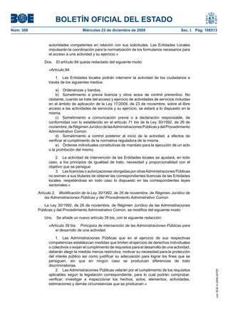 BOLETÍN OFICIAL DEL ESTADO
Núm. 308	 Miércoles 23 de diciembre de 2009	 Sec. I. Pág. 108513
autoridades competentes en relación con sus solicitudes. Las Entidades Locales
impulsarán la coordinación para la normalización de los formularios necesarios para
el acceso a una actividad y su ejercicio.»
Dos.  El artículo 84 queda redactado del siguiente modo:
«Artículo 84.
1.  Las Entidades locales podrán intervenir la actividad de los ciudadanos a
través de los siguientes medios:
a)  Ordenanzas y bandos.
b)  Sometimiento a previa licencia y otros actos de control preventivo. No
obstante, cuando se trate del acceso y ejercicio de actividades de servicios incluidas
en el ámbito de aplicación de la Ley 17/2009, de 23 de noviembre, sobre el libre
acceso a las actividades de servicios y su ejercicio, se estará a lo dispuesto en la
misma.
c)  Sometimiento a comunicación previa o a declaración responsable, de
conformidad con lo establecido en el artículo 71 bis de la Ley 30/1992, de 26 de
noviembre,deRégimenJurídicodelasAdministracionesPúblicasydelProcedimiento
Administrativo Común.
d)  Sometimiento a control posterior al inicio de la actividad, a efectos de
verificar el cumplimiento de la normativa reguladora de la misma.
e)  Órdenes individuales constitutivas de mandato para la ejecución de un acto
o la prohibición del mismo.
2.  La actividad de intervención de las Entidades locales se ajustará, en todo
caso, a los principios de igualdad de trato, necesidad y proporcionalidad con el
objetivo que se persigue.
3.  Las licencias o autorizaciones otorgadas por otrasAdministraciones Públicas
no eximen a sus titulares de obtener las correspondientes licencias de las Entidades
locales, respetándose en todo caso lo dispuesto en las correspondientes leyes
sectoriales.»
Artículo 2.  Modificación de la Ley 30/1992, de 26 de noviembre, de Régimen Jurídico de
las Administraciones Públicas y del Procedimiento Administrativo Común.
La Ley 30/1992, de 26 de noviembre, de Régimen Jurídico de las Administraciones
Públicas y del Procedimiento Administrativo Común, se modifica del siguiente modo:
Uno.  Se añade un nuevo artículo 39 bis, con la siguiente redacción:
«Artículo 39 bis.  Principios de intervención de las Administraciones Públicas para
el desarrollo de una actividad.
1.  Las Administraciones Públicas que en el ejercicio de sus respectivas
competencias establezcan medidas que limiten el ejercicio de derechos individuales
o colectivos o exijan el cumplimiento de requisitos para el desarrollo de una actividad,
deberán elegir la medida menos restrictiva, motivar su necesidad para la protección
del interés público así como justificar su adecuación para lograr los fines que se
persiguen, sin que en ningún caso se produzcan diferencias de trato
discriminatorias.
2.  Las Administraciones Públicas velarán por el cumplimiento de los requisitos
aplicables según la legislación correspondiente, para lo cual podrán comprobar,
verificar, investigar e inspeccionar los hechos, actos, elementos, actividades,
estimaciones y demás circunstancias que se produzcan.»
cve:BOE-A-2009-20725
 