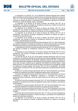 BOLETÍN OFICIAL DEL ESTADO
Núm. 308	 Miércoles 23 de diciembre de 2009	 Sec. I. Pág. 108576
Lo dispuesto en el artículo 19 y en la Disposición adicional segunda tiene carácter
básico al dictarse al amparo de las competencias que corresponden al Estado en el artículo
149.1.13.ª y 25.ª de la Constitución, por el que corresponde al Estado la competencia
exclusiva en materia de bases y coordinación de la planificación general de la actividad
económica y bases del régimen minero y energético.
Lo dispuesto en el artículo 20 se dicta al amparo del artículo 149.1.20.ª de la
Constitución, que atribuye al Estado la competencia exclusiva en materia de control del
espacio aéreo, tránsito y transporte aéreo.
Lo dispuesto en el artículo 21 se dicta al amparo del artículo 149.1.21.ª de la
Constitución, que atribuye al Estado competencia exclusiva en materia de transportes
terrestres que transcurran por el territorio de más de una Comunidad Autónoma.
Lo dispuesto en el artículo 22 se dicta al amparo del artículo 149.1.21.ª de la
Constitución, que atribuye al Estado competencia exclusiva en materia de tráfico y
circulación de vehículos a motor.
Lo dispuesto en el artículo 23 se dicta al amparo del artículo 149.1.20.ª de la
Constitución, que atribuye al Estado la competencia exclusiva en materia de marina
mercante y abanderamiento de buques.
Lo dispuesto en el artículo 24 se dicta al amparo del artículo 149.1.21.ª de la Constitución
que atribuye al Estado la competencia exclusiva en materia de ferrocarriles y transportes
terrestres que transcurran por el territorio de más de una Comunidad Autónoma.
Lo dispuesto en el artículo 25 se dicta al amparo del artículo 149.1.20.ª de la Constitución
que atribuye al Estado la competencia exclusiva en materia de puertos de interés
general.
Lo dispuesto en los artículos 26 y 27 se dicta al amparo del artículo 149.1.21.ª de la
Constitución, que atribuye al Estado competencia exclusiva en materia de correos y
telecomunicaciones.
Los artículos 28, 29, 30, 32, 35 y 36 se dictan al amparo del artículo 149.1.23.ª de la
Constitución, que atribuye al Estado la competencia para dictar la legislación básica sobre
protección del medio ambiente. No obstante, respecto al artículo 32. Dos, se ampara en
dicho título solamente la regulación del traslado de residuos desde o hacia países miembros
de la Unión Europea, mientras que la regulación del traslado de residuos desde o hacia
países terceros, no miembros de la Unión Europea, se ampara en la competencia estatal
en materia de comercio exterior del artículo 149.1.10.ª de la Constitución. No tendrá
carácter básico el artículo 36.Tres, que será sólo de aplicación a la Administración General
del Estado.
El artículo 31 se dicta al amparo del artículo 149.1.23.ª de la Constitución, que atribuye
al Estado la competencia para dictar la legislación básica sobre vías pecuarias.
El artículo 33 se dicta al amparo del artículo 149.1.22.ª de la Constitución, por el que
corresponde al Estado la legislación, ordenación y concesión de recursos y
aprovechamientos hidráulicos cuando las aguas discurran por más de una Comunidad
Autónoma.
El artículo 34 se dicta al amparo del artículo 149.1.18.ª de la Constitución que atribuye
al Estado la competencia para dictar la legislación básica sobre contratos y concesiones
administrativas.
El artículo 37 se dicta al amparo del artículo 149.1.19.ª de la Constitución, por el que
corresponde al Estado la competencia exclusiva en materia de pesca marítima.
El artículo 38 se dicta al amparo del artículo 149.1.16.ª de la Constitución, por el que
corresponde al Estado la competencia en materia de bases y coordinación general de la
sanidad.
El artículo 39 se dicta al amparo del artículo 149.1.13.ª CE, por el que corresponde al
Estado la competencia exclusiva en materia de bases y coordinación de la planificación
general de la actividad económica.
Lo dispuesto en el artículo 40 se dicta al amparo del artículo 149.1.14.ª de la
Constitución, que atribuye al Estado competencia exclusiva en materia de Hacienda
General.
cve:BOE-A-2009-20725
 