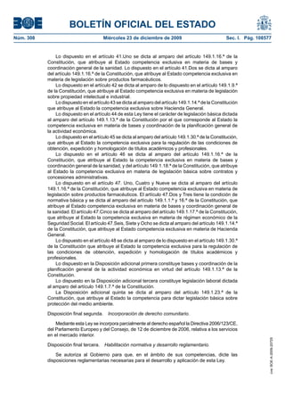 BOLETÍN OFICIAL DEL ESTADO
Núm. 308	 Miércoles 23 de diciembre de 2009	 Sec. I. Pág. 108577
Lo dispuesto en el artículo 41.Uno se dicta al amparo del artículo 149.1.16.ª de la
Constitución, que atribuye al Estado competencia exclusiva en materia de bases y
coordinación general de la sanidad. Lo dispuesto en el artículo 41.Dos se dicta al amparo
del artículo 149.1.16.ª de la Constitución, que atribuye al Estado competencia exclusiva en
materia de legislación sobre productos farmacéuticos.
Lo dispuesto en el artículo 42 se dicta al amparo de lo dispuesto en el artículo 149.1.9.ª
de la Constitución, que atribuye al Estado competencia exclusiva en materia de legislación
sobre propiedad intelectual e industrial.
Lo dispuesto en el artículo 43 se dicta al amparo del artículo 149.1.14.ª de la Constitución
que atribuye al Estado la competencia exclusiva sobre Hacienda General.
Lo dispuesto en el artículo 44 de esta Ley tiene el carácter de legislación básica dictada
al amparo del artículo 149.1.13.ª de la Constitución por el que corresponde al Estado la
competencia exclusiva en materia de bases y coordinación de la planificación general de
la actividad económica.
Lo dispuesto en el artículo 45 se dicta al amparo del artículo 149.1.30.ª de la Constitución,
que atribuye al Estado la competencia exclusiva para la regulación de las condiciones de
obtención, expedición y homologación de títulos académicos y profesionales.
Lo dispuesto en el artículo 46 se dicta al amparo del artículo 149.1.16.ª de la
Constitución, que atribuye al Estado la competencia exclusiva en materia de bases y
coordinación general de la sanidad, y del artículo 149.1.18.ª de la Constitución, que atribuye
al Estado la competencia exclusiva en materia de legislación básica sobre contratos y
concesiones administrativas.
Lo dispuesto en el artículo 47. Uno, Cuatro y Nueve se dicta al amparo del artículo
149.1.16.ª de la Constitución, que atribuye al Estado competencia exclusiva en materia de
legislación sobre productos farmacéuticos. El artículo 47.Dos y Tres tiene la condición de
normativa básica y se dicta al amparo del artículo 149.1.1.ª y 16.ª de la Constitución, que
atribuye al Estado competencia exclusiva en materia de bases y coordinación general de
la sanidad. El artículo 47.Cinco se dicta al amparo del artículo 149.1.17.ª de la Constitución,
que atribuye al Estado la competencia exclusiva en materia de régimen económico de la
Seguridad Social. El artículo 47.Seis, Siete y Ocho se dicta al amparo del artículo 149.1.14.ª
de la Constitución, que atribuye al Estado competencia exclusiva en materia de Hacienda
General.
Lo dispuesto en el artículo 48 se dicta al amparo de lo dispuesto en el artículo 149.1.30.ª
de la Constitución que atribuye al Estado la competencia exclusiva para la regulación de
las condiciones de obtención, expedición y homologación de títulos académicos y
profesionales.
Lo dispuesto en la Disposición adicional primera constituye bases y coordinación de la
planificación general de la actividad económica en virtud del artículo 149.1.13.ª de la
Constitución.
Lo dispuesto en la Disposición adicional tercera constituye legislación laboral dictada
al amparo del artículo 149.1.7.ª de la Constitución.
La Disposición adicional quinta se dicta al amparo del artículo 149.1.23.ª de la
Constitución, que atribuye al Estado la competencia para dictar legislación básica sobre
protección del medio ambiente.
Disposición final segunda.  Incorporación de derecho comunitario.
Mediante esta Ley se incorpora parcialmente al derecho español la Directiva 2006/123/CE,
del Parlamento Europeo y del Consejo, de 12 de diciembre de 2006, relativa a los servicios
en el mercado interior.
Disposición final tercera.  Habilitación normativa y desarrollo reglamentario.
Se autoriza al Gobierno para que, en el ámbito de sus competencias, dicte las
disposiciones reglamentarias necesarias para el desarrollo y aplicación de esta Ley.
cve:BOE-A-2009-20725
 