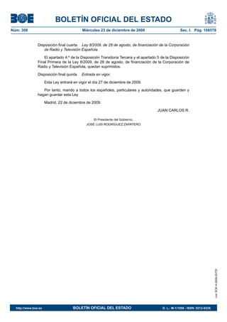BOLETÍN OFICIAL DEL ESTADO
Núm. 308	 Miércoles 23 de diciembre de 2009	 Sec. I. Pág. 108578
Disposición final cuarta.  Ley 8/2009, de 28 de agosto, de financiación de la Corporación
de Radio y Televisión Española.
El apartado 4.º de la Disposición Transitoria Tercera y el apartado 5 de la Disposición
Final Primera de la Ley 8/2009, de 28 de agosto, de financiación de la Corporación de
Radio y Televisión Española, quedan suprimidos.
Disposición final quinta.  Entrada en vigor.
Esta Ley entrará en vigor el día 27 de diciembre de 2009.
Por tanto, mando a todos los españoles, particulares y autoridades, que guarden y
hagan guardar esta Ley.
Madrid, 22 de diciembre de 2009.
JUAN CARLOS R.
El Presidente del Gobierno,
JOSÉ LUIS RODRÍGUEZ ZAPATERO
cve:BOE-A-2009-20725
http://www.boe.es	 BOLETÍN OFICIAL DEL ESTADO	 D. L.: M-1/1958 - ISSN: 0212-033X
 