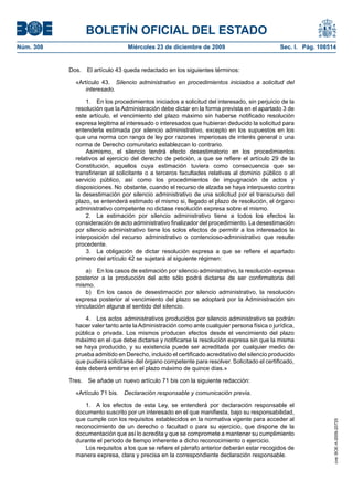 BOLETÍN OFICIAL DEL ESTADO
Núm. 308	 Miércoles 23 de diciembre de 2009	 Sec. I. Pág. 108514
Dos.  El artículo 43 queda redactado en los siguientes términos:
«Artículo 43.  Silencio administrativo en procedimientos iniciados a solicitud del
interesado.
1.  En los procedimientos iniciados a solicitud del interesado, sin perjuicio de la
resolución que la Administración debe dictar en la forma prevista en el apartado 3 de
este artículo, el vencimiento del plazo máximo sin haberse notificado resolución
expresa legitima al interesado o interesados que hubieran deducido la solicitud para
entenderla estimada por silencio administrativo, excepto en los supuestos en los
que una norma con rango de ley por razones imperiosas de interés general o una
norma de Derecho comunitario establezcan lo contrario.
Asimismo, el silencio tendrá efecto desestimatorio en los procedimientos
relativos al ejercicio del derecho de petición, a que se refiere el artículo 29 de la
Constitución, aquellos cuya estimación tuviera como consecuencia que se
transfirieran al solicitante o a terceros facultades relativas al dominio público o al
servicio público, así como los procedimientos de impugnación de actos y
disposiciones. No obstante, cuando el recurso de alzada se haya interpuesto contra
la desestimación por silencio administrativo de una solicitud por el transcurso del
plazo, se entenderá estimado el mismo si, llegado el plazo de resolución, el órgano
administrativo competente no dictase resolución expresa sobre el mismo.
2.  La estimación por silencio administrativo tiene a todos los efectos la
consideración de acto administrativo finalizador del procedimiento. La desestimación
por silencio administrativo tiene los solos efectos de permitir a los interesados la
interposición del recurso administrativo o contencioso-administrativo que resulte
procedente.
3.  La obligación de dictar resolución expresa a que se refiere el apartado
primero del artículo 42 se sujetará al siguiente régimen:
a)  En los casos de estimación por silencio administrativo, la resolución expresa
posterior a la producción del acto sólo podrá dictarse de ser confirmatoria del
mismo.
b)  En los casos de desestimación por silencio administrativo, la resolución
expresa posterior al vencimiento del plazo se adoptará por la Administración sin
vinculación alguna al sentido del silencio.
4.  Los actos administrativos producidos por silencio administrativo se podrán
hacer valer tanto ante laAdministración como ante cualquier persona física o jurídica,
pública o privada. Los mismos producen efectos desde el vencimiento del plazo
máximo en el que debe dictarse y notificarse la resolución expresa sin que la misma
se haya producido, y su existencia puede ser acreditada por cualquier medio de
prueba admitido en Derecho, incluido el certificado acreditativo del silencio producido
que pudiera solicitarse del órgano competente para resolver. Solicitado el certificado,
éste deberá emitirse en el plazo máximo de quince días.»
Tres.  Se añade un nuevo artículo 71 bis con la siguiente redacción:
«Artículo 71 bis.  Declaración responsable y comunicación previa.
1.  A los efectos de esta Ley, se entenderá por declaración responsable el
documento suscrito por un interesado en el que manifiesta, bajo su responsabilidad,
que cumple con los requisitos establecidos en la normativa vigente para acceder al
reconocimiento de un derecho o facultad o para su ejercicio, que dispone de la
documentación que así lo acredita y que se compromete a mantener su cumplimiento
durante el periodo de tiempo inherente a dicho reconocimiento o ejercicio.
Los requisitos a los que se refiere el párrafo anterior deberán estar recogidos de
manera expresa, clara y precisa en la correspondiente declaración responsable.
cve:BOE-A-2009-20725
 