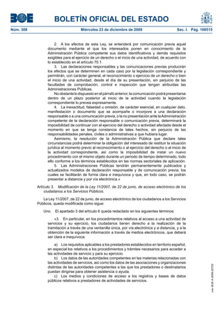 BOLETÍN OFICIAL DEL ESTADO
Núm. 308	 Miércoles 23 de diciembre de 2009	 Sec. I. Pág. 108515
2.  A los efectos de esta Ley, se entenderá por comunicación previa aquel
documento mediante el que los interesados ponen en conocimiento de la
Administración Pública competente sus datos identificativos y demás requisitos
exigibles para el ejercicio de un derecho o el inicio de una actividad, de acuerdo con
lo establecido en el artículo 70.1.
3.  Las declaraciones responsables y las comunicaciones previas producirán
los efectos que se determinen en cada caso por la legislación correspondiente y
permitirán, con carácter general, el reconocimiento o ejercicio de un derecho o bien
el inicio de una actividad, desde el día de su presentación, sin perjuicio de las
facultades de comprobación, control e inspección que tengan atribuidas las
Administraciones Públicas.
Noobstantelodispuestoenelpárrafoanterior,lacomunicaciónpodrápresentarse
dentro de un plazo posterior al inicio de la actividad cuando la legislación
correspondiente lo prevea expresamente.
4.  La inexactitud, falsedad u omisión, de carácter esencial, en cualquier dato,
manifestación o documento que se acompañe o incorpore a una declaración
responsable o a una comunicación previa, o la no presentación ante laAdministración
competente de la declaración responsable o comunicación previa, determinará la
imposibilidad de continuar con el ejercicio del derecho o actividad afectada desde el
momento en que se tenga constancia de tales hechos, sin perjuicio de las
responsabilidades penales, civiles o administrativas a que hubiera lugar.
Asimismo, la resolución de la Administración Pública que declare tales
circunstancias podrá determinar la obligación del interesado de restituir la situación
jurídica al momento previo al reconocimiento o al ejercicio del derecho o al inicio de
la actividad correspondiente, así como la imposibilidad de instar un nuevo
procedimiento con el mismo objeto durante un periodo de tiempo determinado, todo
ello conforme a los términos establecidos en las normas sectoriales de aplicación.
5.  Las Administraciones Públicas tendrán permanentemente publicados y
actualizados modelos de declaración responsable y de comunicación previa, los
cuales se facilitarán de forma clara e inequívoca y que, en todo caso, se podrán
presentar a distancia y por vía electrónica.»
Artículo 3.  Modificación de la Ley 11/2007, de 22 de junio, de acceso electrónico de los
ciudadanos a los Servicios Públicos.
La Ley 11/2007, de 22 de junio, de acceso electrónico de los ciudadanos a los Servicios
Públicos, queda modificada como sigue:
Uno.  El apartado 3 del artículo 6 queda redactado en los siguientes términos:
«3.  En particular, en los procedimientos relativos al acceso a una actividad de
servicios y su ejercicio, los ciudadanos tienen derecho a la realización de la
tramitación a través de una ventanilla única, por vía electrónica y a distancia, y a la
obtención de la siguiente información a través de medios electrónicos, que deberá
ser clara e inequívoca:
a)  Los requisitos aplicables a los prestadores establecidos en territorio español,
en especial los relativos a los procedimientos y trámites necesarios para acceder a
las actividades de servicio y para su ejercicio.
b)  Los datos de las autoridades competentes en las materias relacionadas con
las actividades de servicios, así como los datos de las asociaciones y organizaciones
distintas de las autoridades competentes a las que los prestadores o destinatarios
puedan dirigirse para obtener asistencia o ayuda.
c)  Los medios y condiciones de acceso a los registros y bases de datos
públicos relativos a prestadores de actividades de servicios.
cve:BOE-A-2009-20725
 