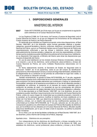 BOLETÍN OFICIAL DEL ESTADO
Núm. 131	                                  Sábado 30 de mayo de 2009	                                Sec. I. Pág. 45308



                              I.  DISPOSICIONES GENERALES

                                      MINISTERIO DEL INTERIOR
            8957        Orden INT/1376/2009, de 25 de mayo, por la que se complementa la regulación
                        sobre distintivos en el Cuerpo Nacional de Policía.

                La Ley Orgánica 2/1986, de 13 de marzo, de Fuerzas y Cuerpos de Seguridad, creó el
            Cuerpo Nacional de Policía, en el que se integraron los funcionarios de los extinguidos
            Cuerpo Superior de Policía y de Policía Nacional.
                En desarrollo de la indicada Ley Orgánica se aprobó, entre otras disposiciones, el Real
            Decreto 1484/1987, de 4 de diciembre, sobre normas generales relativas a escalas,
            categorías, personal facultativo y técnico, uniformes, distintivos y armamento del Cuerpo
            Nacional de Policía, que en su Preámbulo declara que el Cuerpo Nacional de Policía sea
            mayoritariamente uniformado y que las divisas y distintivos sirvan para distinguir
            adecuadamente las diversas escalas y categorías, así como las especialidades, al mismo
            tiempo que los ciudadanos puedan identificar a los policías de forma inequívoca, habilitando,
            en su disposición final segunda, al Ministro del Interior para dictar las disposiciones que
            requiera el desarrollo del mismo.
                En uso de esta habilitación se han dictado diversas Órdenes ministeriales, relativas
            a la creación y uso de los distintivos, carné profesional, placa-emblema y divisas del
            Cuerpo Nacional de Policía, así como múltiples Resoluciones relacionadas con la
            materia.
                En fecha relativamente reciente, el Secretario de Estado de Seguridad dictó la
            Instrucción 13/2007, de 14 de septiembre, sobre el uso del número de identificación
            personal en la uniformidad de las Fuerzas y Cuerpos de Seguridad del Estado, estableciendo
            la obligatoriedad de su exhibición en las prendas de uniformidad en lugar bien visible, si
            bien no se precisa su ubicación concreta.
                También recientemente, se aprobó la Orden INT/2160/2008, de 17 de julio, regulando
            determinados aspectos de la uniformidad de los funcionarios del Cuerpo Nacional de Policía
            para incorporar a la misma aquellos elementos que contribuyen a mejorar su operatividad y
            funcionalidad, extraídos de la experiencia acumulada en el uso de las diferentes prendas y
            modalidades de uniformes, la existencia en el mercado de nuevos materiales para la
            confección de prendas de vestir y la necesidad de que los componentes del uniforme
            contribuyan a la prevención de riesgos laborales de los funcionarios obligados a utilizarlos.
                En la idea apuntada en el Real Decreto 1484/1987, de 4 de diciembre, de que los
            ciudadanos puedan identificar inequívocamente a los funcionarios del Cuerpo Nacional de
            Policía, unida a la nueva imagen de modernidad que se pretende proyectar y transmitir a
            la sociedad, se ha estimado oportuno modificar el distintivo de brazo establecido en la
            Orden de 8 de febrero de 1988, que determina los distintivos, carnet profesional, placa-
            emblema y divisas, con un diseño más acorde con las modificaciones operadas en la
            uniformidad por la Orden INT/2160/2008, de 17 de julio, salvando así, de otra parte, la
            incorporación paulatina a la uniformidad de Cuerpos de Policías Municipales de distintivos
            que, por la similitud con los utilizados por el Cuerpo Nacional de Policía, dificultan aquella
            inequívoca identificación, por lo que, en base a todo lo expuesto, se justifica la presente
            Orden ministerial.
                En su virtud, y en uso de las facultades conferidas por el Real Decreto 1484/1987, de 4
            de diciembre, previo informe del Consejo de la Policía, dispongo:
                                                                                                                      cve: BOE-A-2009-8957




            Apartado único.  Distintivos de uso preceptivo.
                Con independencia de los distintivos de identificación y divisas recogidos en los
            capítulos I y II de la Orden del Ministro del Interior de 8 de febrero de 1988, que
            establece los distintivos, carnet profesional, placa emblema y divisas y de la Orden
 