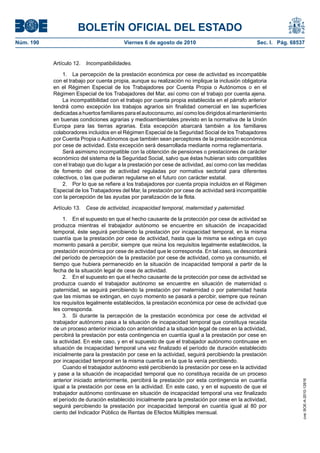 BOLETÍN OFICIAL DEL ESTADO
Núm. 190                                  Viernes 6 de agosto de 2010                               Sec. I. Pág. 68537


           Artículo 12.   Incompatibilidades.

               1. La percepción de la prestación económica por cese de actividad es incompatible
           con el trabajo por cuenta propia, aunque su realización no implique la inclusión obligatoria
           en el Régimen Especial de los Trabajadores por Cuenta Propia o Autónomos o en el
           Régimen Especial de los Trabajadores del Mar, así como con el trabajo por cuenta ajena.
               La incompatibilidad con el trabajo por cuenta propia establecida en el párrafo anterior
           tendrá como excepción los trabajos agrarios sin finalidad comercial en las superficies
           dedicadas a huertos familiares para el autoconsumo, así como los dirigidos al mantenimiento
           en buenas condiciones agrarias y medioambientales previsto en la normativa de la Unión
           Europa para las tierras agrarias. Esta excepción abarcará también a los familiares
           colaboradores incluidos en el Régimen Especial de la Seguridad Social de los Trabajadores
           por Cuenta Propia o Autónomos que también sean perceptores de la prestación económica
           por cese de actividad. Esta excepción será desarrollada mediante norma reglamentaria.
               Será asimismo incompatible con la obtención de pensiones o prestaciones de carácter
           económico del sistema de la Seguridad Social, salvo que éstas hubieran sido compatibles
           con el trabajo que dio lugar a la prestación por cese de actividad, así como con las medidas
           de fomento del cese de actividad reguladas por normativa sectorial para diferentes
           colectivos, o las que pudieran regularse en el futuro con carácter estatal.
               2. Por lo que se refiere a los trabajadores por cuenta propia incluidos en el Régimen
           Especial de los Trabajadores del Mar, la prestación por cese de actividad será incompatible
           con la percepción de las ayudas por paralización de la flota.

           Artículo 13.   Cese de actividad, incapacidad temporal, maternidad y paternidad.

                1. En el supuesto en que el hecho causante de la protección por cese de actividad se
           produzca mientras el trabajador autónomo se encuentre en situación de incapacidad
           temporal, éste seguirá percibiendo la prestación por incapacidad temporal, en la misma
           cuantía que la prestación por cese de actividad, hasta que la misma se extinga en cuyo
           momento pasará a percibir, siempre que reúna los requisitos legalmente establecidos, la
           prestación económica por cese de actividad que le corresponda. En tal caso, se descontará
           del período de percepción de la prestación por cese de actividad, como ya consumido, el
           tiempo que hubiera permanecido en la situación de incapacidad temporal a partir de la
           fecha de la situación legal de cese de actividad.
                2. En el supuesto en que el hecho causante de la protección por cese de actividad se
           produzca cuando el trabajador autónomo se encuentre en situación de maternidad o
           paternidad, se seguirá percibiendo la prestación por maternidad o por paternidad hasta
           que las mismas se extingan, en cuyo momento se pasará a percibir, siempre que reúnan
           los requisitos legalmente establecidos, la prestación económica por cese de actividad que
           les corresponda.
                3. Si durante la percepción de la prestación económica por cese de actividad el
           trabajador autónomo pasa a la situación de incapacidad temporal que constituya recaída
           de un proceso anterior iniciado con anterioridad a la situación legal de cese en la actividad,
           percibirá la prestación por esta contingencia en cuantía igual a la prestación por cese en
           la actividad. En este caso, y en el supuesto de que el trabajador autónomo continuase en
           situación de incapacidad temporal una vez finalizado el período de duración establecido
           inicialmente para la prestación por cese en la actividad, seguirá percibiendo la prestación
           por incapacidad temporal en la misma cuantía en la que la venía percibiendo.
                Cuando el trabajador autónomo esté percibiendo la prestación por cese en la actividad
           y pase a la situación de incapacidad temporal que no constituya recaída de un proceso
           anterior iniciado anteriormente, percibirá la prestación por esta contingencia en cuantía
                                                                                                                     cve: BOE-A-2010-12616




           igual a la prestación por cese en la actividad. En este caso, y en el supuesto de que el
           trabajador autónomo continuase en situación de incapacidad temporal una vez finalizado
           el período de duración establecido inicialmente para la prestación por cese en la actividad,
           seguirá percibiendo la prestación por incapacidad temporal en cuantía igual al 80 por
           ciento del Indicador Público de Rentas de Efectos Múltiples mensual.
 
