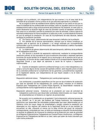 BOLETÍN OFICIAL DEL ESTADO
Núm. 190                                   Viernes 6 de agosto de 2010                              Sec. I. Pág. 68543


           proseguir con la profesión, con independencia de que acarree o no el cese total de la
           actividad de la sociedad o forma jurídica en la que estuviera ejerciendo su profesión.
               No se exigirá el cierre de establecimiento abierto al público en los casos en los que no
           cesen la totalidad de los profesionales de la entidad, salvo en aquellos casos en los que el
           establecimiento esté a cargo exclusivamente del profesional. No obstante, en este caso no
           podrá declararse la situación legal de cese de actividad cuando el trabajador autónomo,
           tras cesar en su actividad y percibir la prestación por cese de actividad, vuelva a ejercer la
           actividad profesional en la misma entidad en un plazo de un año, a contar desde el momento
           en que se extinguió la prestación. En caso de incumplimiento de esta cláusula, deberá
           reintegrar la prestación percibida.
               b) Por fuerza mayor, determinante del cese temporal o definitivo de la profesión.
               c) Por pérdida de la licencia administrativa, siempre que la misma constituya un
           requisito para el ejercicio de la profesión y no venga motivada por incumplimientos
           contractuales o por la comisión de infracciones, faltas administrativas o delitos imputables
           al autónomo solicitante.
               d) La violencia de género determinante del cese temporal o definitivo de la profesión
           de la trabajadora autónoma.
               e) Por divorcio o acuerdo de separación matrimonial, mediante la correspondiente
           resolución judicial, en los supuestos en que el autónomo divorciado o separado ejerciera
           funciones de ayuda familiar en el negocio de su excónyuge o de la persona de la que se
           ha separado, en función de las cuales estaba incluido en el correspondiente régimen de la
           Seguridad Social, y que dejan de ejercerse a causa de la ruptura o separación
           matrimoniales.

               2. Cuando el trabajador autónomo profesional tenga a uno o más trabajadores a su
           cargo y concurra alguna de las causas del apartado anterior, será requisito previo al cese
           de su actividad profesional el cumplimiento de las garantías y procedimientos regulados
           en la legislación laboral, con independencia de que hayan cesado o no el resto de
           profesionales.

           Disposición adicional octava.    Trabajadores por cuenta propia agrarios.

               Las condiciones y supuestos específicos por los que se rija el sistema de protección
           por cese de actividad de los trabajadores por cuenta propia, incluidos en el Sistema
           Especial para Trabajadores por Cuenta Propia Agrarios, se desarrollarán mediante la
           correspondiente norma reglamentaria en el plazo de un año.

           Disposición adicional novena. Cobertura de la prestación por cese de actividad de
              trabajadores autónomos que desarrollen actividades determinadas con mayor riesgo
              de siniestralidad por el Gobierno en régimen de pluriactividad.

               De acuerdo con lo establecido en el apartado 2 de la disposición adicional tercera de
           la Ley 20/2007, de 11 de julio, del Estatuto del Trabajo Autónomo, los trabajadores
           autónomos que desarrollen las actividades profesionales que sean determinadas por el
           Gobierno como de mayor riesgo de siniestralidad y tengan cubierta la prestación por
           desempleo en otro régimen del sistema de la Seguridad Social en el que también se
           encuentren en alta, cotizando al menos por la base mínima del grupo de cotización
           correspondiente, computada por mes, en tanto se mantenga su situación de pluriactividad,
           no tendrán la obligación de incorporar la cobertura de la protección por cese de actividad
           en el Régimen Especial de los Trabajadores por Cuenta Propia o Autónomos, o al Régimen
           Especial de los Trabajadores del Mar en su caso, salvo que opten de modo voluntario por
                                                                                                                     cve: BOE-A-2010-12616




           cubrir dicha protección.
 