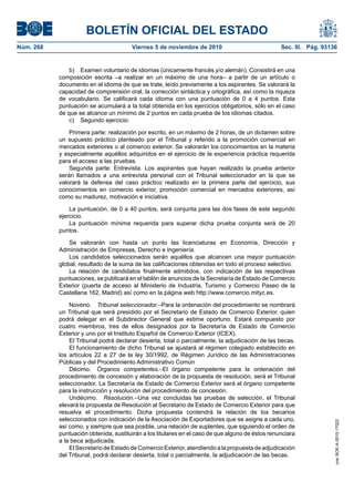 BOLETÍN OFICIAL DEL ESTADO
Núm. 268	 Viernes 5 de noviembre de 2010	 Sec. III. Pág. 93136
b)	 Examen voluntario de idiomas (únicamente francés y/o alemán). Consistirá en una
composición escrita –a realizar en un máximo de una hora– a partir de un artículo o
documento en el idioma de que se trate, leído previamente a los aspirantes. Se valorará la
capacidad de comprensión oral, la corrección sintáctica y ortográfica, así como la riqueza
de vocabulario. Se calificará cada idioma con una puntuación de 0 a 4 puntos. Esta
puntuación se acumulará a la total obtenida en los ejercicios obligatorios, sólo en el caso
de que se alcance un mínimo de 2 puntos en cada prueba de los idiomas citados.
c)	 Segundo ejercicio:
Primera parte: realización por escrito, en un máximo de 2 horas, de un dictamen sobre
un supuesto práctico planteado por el Tribunal y referido a la promoción comercial en
mercados exteriores o al comercio exterior. Se valorarán los conocimientos en la materia
y especialmente aquéllos adquiridos en el ejercicio de la experiencia práctica requerida
para el acceso a las pruebas.
Segunda parte: Entrevista. Los aspirantes que hayan realizado la prueba anterior
serán llamados a una entrevista personal con el Tribunal seleccionador en la que se
valorará la defensa del caso práctico realizado en la primera parte del ejercicio, sus
conocimientos en comercio exterior, promoción comercial en mercados exteriores, así
como su madurez, motivación e iniciativa.
La puntuación, de 0 a 40 puntos, será conjunta para las dos fases de este segundo
ejercicio.
La puntuación mínima requerida para superar dicha prueba conjunta será de 20
puntos.
Se valorarán con hasta un punto las licenciaturas en Economía, Dirección y
Administración de Empresas, Derecho e Ingeniería.
Los candidatos seleccionados serán aquéllos que alcancen una mayor puntuación
global, resultado de la suma de las calificaciones obtenidas en todo el proceso selectivo.
La relación de candidatos finalmente admitidos, con indicación de las respectivas
puntuaciones, se publicará en el tablón de anuncios de la Secretaría de Estado de Comercio
Exterior (puerta de acceso al Ministerio de Industria, Turismo y Comercio Paseo de la
Castellana 162, Madrid) así como en la página web http://www.comercio.mityc.es.
Noveno.  Tribunal seleccionador.–Para la ordenación del procedimiento se nombrará
un Tribunal que será presidido por el Secretario de Estado de Comercio Exterior, quien
podrá delegar en el Subdirector General que estime oportuno. Estará compuesto por
cuatro miembros, tres de ellos designados por la Secretaría de Estado de Comercio
Exterior y uno por el Instituto Español de Comercio Exterior (ICEX).
El Tribunal podrá declarar desierta, total o parcialmente, la adjudicación de las becas.
El funcionamiento de dicho Tribunal se ajustará al régimen colegiado establecido en
los artículos 22 a 27 de la ley 30/1992, de Régimen Jurídico de las Administraciones
Públicas y del Procedimiento Administrativo Común
Décimo.  Órganos competentes.–El órgano competente para la ordenación del
procedimiento de concesión y elaboración de la propuesta de resolución, será el Tribunal
seleccionador. La Secretaría de Estado de Comercio Exterior será el órgano competente
para la instrucción y resolución del procedimiento de concesión.
Undécimo.  Resolución.–Una vez concluidas las pruebas de selección, el Tribunal
elevará la propuesta de Resolución al Secretario de Estado de Comercio Exterior para que
resuelva el procedimiento. Dicha propuesta contendrá la relación de los becarios
seleccionados con indicación de la Asociación de Exportadores que se asigne a cada uno,
así como, y siempre que sea posible, una relación de suplentes, que siguiendo el orden de
puntuación obtenida, sustituirán a los titulares en el caso de que alguno de éstos renunciara
a la beca adjudicada.
El Secretario de Estado de Comercio Exterior, atendiendo a la propuesta de adjudicación
del Tribunal, podrá declarar desierta, total o parcialmente, la adjudicación de las becas.
cve:BOE-A-2010-17022
 