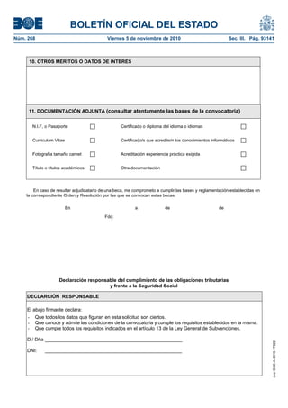 BOLETÍN OFICIAL DEL ESTADO
Núm. 268	 Viernes 5 de noviembre de 2010	 Sec. III. Pág. 93141
10. OTROS MÉRITOS O DATOS DE INTERÉS
11. DOCUMENTACIÓN ADJUNTA (consultar atentamente las bases de la convocatoria)
N.I.F, o Pasaporte Certificado o diploma del idioma o idiomas
Curriculum Vitae Certificado/s que acredite/n los conocimientos informáticos
Fotografía tamaño carnet Acreditación experiencia práctica exigida
Título o títulos académicos Otra documentación
En caso de resultar adjudicatario de una beca, me comprometo a cumplir las bases y reglamentación establecidas en
la correspondiente Orden y Resolución por las que se convocan estas becas.
nEn a de de
Fdo:
Declaración responsable del cumplimiento de las obligaciones tributarias
y frente a la Seguridad Social
DECLARCIÓN RESPONSABLE
El abajo firmante declara:
- Que todos los datos que figuran en esta solicitud son ciertos.
- Que conoce y admite las condiciones de la convocatoria y cumple los requisitos establecidos en la misma.
- Que cumple todos los requisitos indicados en el artículo 13 de la Ley General de Subvenciones.
D / Dña ___________________________________________________
DNI: ___________________________________________________
cve:BOE-A-2010-17022
 