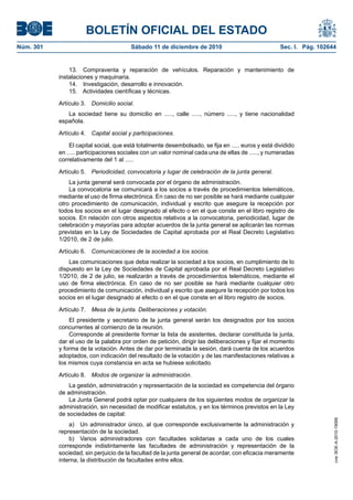 BOLETÍN OFICIAL DEL ESTADO
Núm. 301                                Sábado 11 de diciembre de 2010                              Sec. I. Pág. 102644


               13. Compraventa y reparación de vehículos. Reparación y mantenimiento de
           instalaciones y maquinaria.
               14. Investigación, desarrollo e innovación.
               15. Actividades científicas y técnicas.

           Artículo 3. Domicilio social.
              La sociedad tiene su domicilio en ....., calle ....., número ....., y tiene nacionalidad
           española.

           Artículo 4. Capital social y participaciones.

               El capital social, que está totalmente desembolsado, se fija en ..... euros y está dividido
           en ..... participaciones sociales con un valor nominal cada una de ellas de ....., y numeradas
           correlativamente del 1 al .....

           Artículo 5. Periodicidad, convocatoria y lugar de celebración de la junta general.
               La junta general será convocada por el órgano de administración.
               La convocatoria se comunicará a los socios a través de procedimientos telemáticos,
           mediante el uso de firma electrónica. En caso de no ser posible se hará mediante cualquier
           otro procedimiento de comunicación, individual y escrito que asegure la recepción por
           todos los socios en el lugar designado al efecto o en el que conste en el libro registro de
           socios. En relación con otros aspectos relativos a la convocatoria, periodicidad, lugar de
           celebración y mayorías para adoptar acuerdos de la junta general se aplicarán las normas
           previstas en la Ley de Sociedades de Capital aprobada por el Real Decreto Legislativo
           1/2010, de 2 de julio.

           Artículo 6. Comunicaciones de la sociedad a los socios.
               Las comunicaciones que deba realizar la sociedad a los socios, en cumplimiento de lo
           dispuesto en la Ley de Sociedades de Capital aprobada por el Real Decreto Legislativo
           1/2010, de 2 de julio, se realizarán a través de procedimientos telemáticos, mediante el
           uso de firma electrónica. En caso de no ser posible se hará mediante cualquier otro
           procedimiento de comunicación, individual y escrito que asegure la recepción por todos los
           socios en el lugar designado al efecto o en el que conste en el libro registro de socios.

           Artículo 7. Mesa de la junta. Deliberaciones y votación.
               El presidente y secretario de la junta general serán los designados por los socios
           concurrentes al comienzo de la reunión.
               Corresponde al presidente formar la lista de asistentes, declarar constituida la junta,
           dar el uso de la palabra por orden de petición, dirigir las deliberaciones y fijar el momento
           y forma de la votación. Antes de dar por terminada la sesión, dará cuenta de los acuerdos
           adoptados, con indicación del resultado de la votación y de las manifestaciones relativas a
           los mismos cuya constancia en acta se hubiese solicitado.

           Artículo 8. Modos de organizar la administración.
               La gestión, administración y representación de la sociedad es competencia del órgano
           de administración.
               La Junta General podrá optar por cualquiera de los siguientes modos de organizar la
           administración, sin necesidad de modificar estatutos, y en los términos previstos en la Ley
           de sociedades de capital:
                                                                                                                      cve: BOE-A-2010-19099




               a) Un administrador único, al que corresponde exclusivamente la administración y
           representación de la sociedad.
               b) Varios administradores con facultades solidarias a cada uno de los cuales
           corresponde indistintamente las facultades de administración y representación de la
           sociedad, sin perjuicio de la facultad de la junta general de acordar, con eficacia meramente
           interna, la distribución de facultades entre ellos.
 