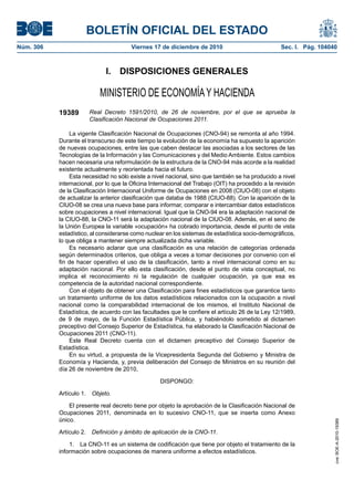 BOLETÍN OFICIAL DEL ESTADO
Núm. 306	 Viernes 17 de diciembre de 2010	 Sec. I. Pág. 104040
I.  DISPOSICIONES GENERALES
MINISTERIO DE ECONOMÍAY HACIENDA
19389 Real Decreto 1591/2010, de 26 de noviembre, por el que se aprueba la
Clasificación Nacional de Ocupaciones 2011.
La vigente Clasificación Nacional de Ocupaciones (CNO-94) se remonta al año 1994.
Durante el transcurso de este tiempo la evolución de la economía ha supuesto la aparición
de nuevas ocupaciones, entre las que caben destacar las asociadas a los sectores de las
Tecnologías de la Información y las Comunicaciones y del Medio Ambiente. Estos cambios
hacen necesaria una reformulación de la estructura de la CNO-94 más acorde a la realidad
existente actualmente y reorientada hacia el futuro.
Esta necesidad no sólo existe a nivel nacional, sino que también se ha producido a nivel
internacional, por lo que la Oficina Internacional del Trabajo (OIT) ha procedido a la revisión
de la Clasificación Internacional Uniforme de Ocupaciones en 2008 (CIUO-08) con el objeto
de actualizar la anterior clasificación que databa de 1988 (CIUO-88). Con la aparición de la
CIUO-08 se crea una nueva base para informar, comparar e intercambiar datos estadísticos
sobre ocupaciones a nivel internacional. Igual que la CNO-94 era la adaptación nacional de
la CIUO-88, la CNO-11 será la adaptación nacional de la CIUO-08. Además, en el seno de
la Unión Europea la variable «ocupación» ha cobrado importancia, desde el punto de vista
estadístico, al considerarse como nuclear en los sistemas de estadística socio-demográficos,
lo que obliga a mantener siempre actualizada dicha variable.
Es necesario aclarar que una clasificación es una relación de categorías ordenada
según determinados criterios, que obliga a veces a tomar decisiones por convenio con el
fin de hacer operativo el uso de la clasificación, tanto a nivel internacional como en su
adaptación nacional. Por ello esta clasificación, desde el punto de vista conceptual, no
implica el reconocimiento ni la regulación de cualquier ocupación, ya que esa es
competencia de la autoridad nacional correspondiente.
Con el objeto de obtener una Clasificación para fines estadísticos que garantice tanto
un tratamiento uniforme de los datos estadísticos relacionados con la ocupación a nivel
nacional como la comparabilidad internacional de los mismos, el Instituto Nacional de
Estadística, de acuerdo con las facultades que le confiere el artículo 26 de la Ley 12/1989,
de 9 de mayo, de la Función Estadística Pública, y habiéndolo sometido al dictamen
preceptivo del Consejo Superior de Estadística, ha elaborado la Clasificación Nacional de
Ocupaciones 2011 (CNO-11).
Este Real Decreto cuenta con el dictamen preceptivo del Consejo Superior de
Estadística.
En su virtud, a propuesta de la Vicepresidenta Segunda del Gobierno y Ministra de
Economía y Hacienda, y, previa deliberación del Consejo de Ministros en su reunión del
día 26 de noviembre de 2010,
DISPONGO:
Artículo 1.  Objeto.
El presente real decreto tiene por objeto la aprobación de la Clasificación Nacional de
Ocupaciones 2011, denominada en lo sucesivo CNO-11, que se inserta como Anexo
único.
Artículo 2.  Definición y ámbito de aplicación de la CNO-11.
1.  La CNO-11 es un sistema de codificación que tiene por objeto el tratamiento de la
información sobre ocupaciones de manera uniforme a efectos estadísticos.
cve:BOE-A-2010-19389
 