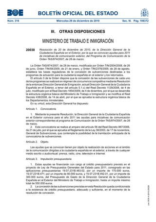 BOLETÍN OFICIAL DEL ESTADO
Núm. 316                             Miércoles 29 de diciembre de 2010                          Sec. III. Pág. 108372



                                 III. OTRAS DISPOSICIONES

                         MINISTERIO DE TRABAJO E INMIGRACIÓN
           20038      Resolución de 20 de diciembre de 2010, de la Dirección General de la
                      Ciudadanía Española en el Exterior, por la que se convocan ayudas para 2011
                      de iniciativas de comunicación exterior, del Programa de Comunicación de la
                      Orden TAS/874/2007, de 28 de marzo.

                La Orden TAS/874/2007, de 28 de marzo, modificada por Orden TIN/2004/2008, de 26
           de junio, Orden TIN/58/2009, de 21 de enero, y Orden TIN/2378/2009, de 28 de agosto,
           establece las bases reguladoras de la concesión de subvenciones destinadas a los
           programas de actuación para la ciudadanía española en el exterior y los retornados.
                El artículo 3 de la Orden dispone que la concesión de las subvenciones de cada uno
           de los programas se realizará en régimen de concurrencia competitiva mediante Resolución
           de la entonces Dirección General de Emigración, actual Dirección General de la Ciudadanía
           Española en el Exterior, a tenor del artículo 5.1.c) del Real Decreto 1129/2008, de 4 de
           julio, modificado por el Real Decreto 1854/2009, de 4 de diciembre, por el que se desarrolla
           la estructura orgánica básica del Ministerio de Trabajo e Inmigración y se modifica el Real
           Decreto 438/2008, de 14 de abril, por el que se aprueba la estructura orgánica básica de
           los Departamentos ministeriales.
                En su virtud, esta Dirección General ha dispuesto:

           Artículo 1. Convocatoria.

               1. Mediante la presente Resolución, la Dirección General de la Ciudadanía Española
           en el Exterior convoca para el año 2011 las ayudas para iniciativas de comunicación
           exterior correspondientes al programa de Comunicación de la Orden TAS/874/2007, de 28
           de marzo.
               2. Esta convocatoria se realiza al amparo del artículo 56 del Real Decreto 887/2006,
           de 21 de julio, por el que se aprueba el Reglamento de la Ley 38/2003, de 17 de noviembre,
           General de Subvenciones, que contempla la posibilidad de la tramitación anticipada de la
           convocatoria de subvenciones.

           Artículo 2. Objeto.

               Las ayudas que se convocan tienen por objeto la realización de acciones en el ámbito
           de la comunicación dirigidas a la ciudadanía española en el exterior, a través de cualquier
           medio escrito o audiovisual: prensa, radio, cine, televisión e Internet.

           Artículo 3. Imputación presupuestaria.

               1. Estas ayudas se financiarán con cargo al crédito presupuestario previsto en el
           proyecto de Ley de Presupuestos Generales del Estado para 2011, consignado en las
           aplicaciones presupuestarias 19.07.231B.483.02, por un importe de 170.000 euros,
           19.07.231B.471, por un importe de 80.000 euros, y 19.07.231B.492.01, por un importe de
           300.000 euros, del Presupuesto de Gasto de la Dirección General de la Ciudadanía
           Española en el Exterior del Ministerio de Trabajo e Inmigración, hasta un importe máximo
           total de 550.000 euros.
               2. La concesión de las subvenciones previstas en esta Resolución queda condicionada
                                                                                                                   cve: BOE-A-2010-20038




           a la existencia de crédito presupuestario, adecuado y suficiente, en el momento de la
           resolución de concesión.
 