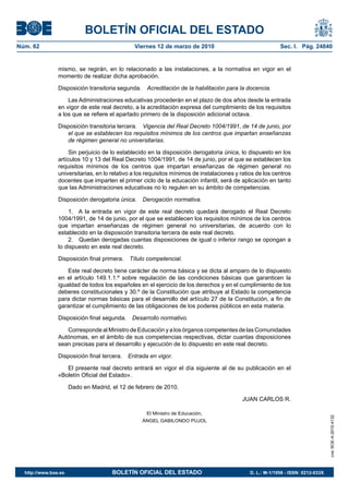 BOLETÍN OFICIAL DEL ESTADO
Núm. 62	

Viernes 12 de marzo de 2010	

Sec. I. Pág. 24840

mismo, se regirán, en lo relacionado a las instalaciones, a la normativa en vigor en el
momento de realizar dicha aprobación.
Disposición transitoria segunda.  Acreditación de la habilitación para la docencia.
Las Administraciones educativas procederán en el plazo de dos años desde la entrada
en vigor de este real decreto, a la acreditación expresa del cumplimiento de los requisitos
a los que se refiere el apartado primero de la disposición adicional octava.
Disposición transitoria tercera.  Vigencia del Real Decreto 1004/1991, de 14 de junio, por
el que se establecen los requisitos mínimos de los centros que impartan enseñanzas
de régimen general no universitarias.
Sin perjuicio de lo establecido en la disposición derogatoria única, lo dispuesto en los
artículos 10 y 13 del Real Decreto 1004/1991, de 14 de junio, por el que se establecen los
requisitos mínimos de los centros que impartan enseñanzas de régimen general no
universitarias, en lo relativo a los requisitos mínimos de instalaciones y ratios de los centros
docentes que imparten el primer ciclo de la educación infantil, será de aplicación en tanto
que las Administraciones educativas no lo regulen en su ámbito de competencias.
Disposición derogatoria única.  Derogación normativa.
1.  A la entrada en vigor de este real decreto quedará derogado el Real Decreto
1004/1991, de 14 de junio, por el que se establecen los requisitos mínimos de los centros
que impartan enseñanzas de régimen general no universitarias, de acuerdo con lo
establecido en la disposición transitoria tercera de este real decreto.
2.  Quedan derogadas cuantas disposiciones de igual o inferior rango se opongan a
lo dispuesto en este real decreto.
Disposición final primera.  Título competencial.
Este real decreto tiene carácter de norma básica y se dicta al amparo de lo dispuesto
en el artículo 149.1.1.º sobre regulación de las condiciones básicas que garanticen la
igualdad de todos los españoles en el ejercicio de los derechos y en el cumplimiento de los
deberes constitucionales y 30.º de la Constitución que atribuye al Estado la competencia
para dictar normas básicas para el desarrollo del artículo 27 de la Constitución, a fin de
garantizar el cumplimiento de las obligaciones de los poderes públicos en esta materia.
Disposición final segunda.  Desarrollo normativo.
Corresponde al Ministro de Educación y a los órganos competentes de las Comunidades
Autónomas, en el ámbito de sus competencias respectivas, dictar cuantas disposiciones
sean precisas para el desarrollo y ejecución de lo dispuesto en este real decreto.
Disposición final tercera.  Entrada en vigor.
El presente real decreto entrará en vigor el día siguiente al de su publicación en el
«Boletín Oficial del Estado».
Dado en Madrid, el 12 de febrero de 2010.
JUAN CARLOS R.
cve: BOE-A-2010-4132

El Ministro de Educación,
ÁNGEL GABILONDO PUJOL

http://www.boe.es	

BOLETÍN OFICIAL DEL ESTADO	

D. L.: M-1/1958 - ISSN: 0212-033X

 