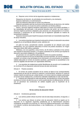 BOLETÍN OFICIAL DEL ESTADO
Viernes 12 de marzo de 2010	

Sec. I. Pág. 24833

e)  Disponer como mínimo de los siguientes espacios e instalaciones:
Despachos de dirección, de actividades de coordinación y de orientación.
Espacios destinados a la administración.
Sala de profesores adecuada al número de profesores.
Espacios apropiados para las reuniones de las asociaciones de alumnos y de madres
y padres de alumnos, en el caso de centros sostenidos con fondos públicos.
Aseos y servicios higiénico-sanitarios adecuados al número de puestos escolares, a
las necesidades del alumnado y del personal educativo del centro, así como aseos y
servicios higiénico-sanitarios adaptados para personas con discapacidad en el número,
proporción y condiciones de uso funcional que la legislación aplicable en materia de
accesibilidad establece.
Espacios necesarios para impartir los apoyos al alumnado con necesidades específicas
de apoyo educativo.
3.  Los centros docentes que impartan la educación primaria, la educación secundaria
obligatoria y/o el bachillerato deberán contar, además con:
Un patio de recreo, parcialmente cubierto, susceptible de ser utilizado como pista
polideportiva, con una superficie adecuada al número de puestos escolares. En ningún
caso será inferior 900 metros cuadrados.
Biblioteca, con una superficie, como mínimo, de 45 metros cuadrados en los centros
que impartan la educación primaria, y 75 metros cuadrados en los centros que impartan la
educación secundaria obligatoria o el bachillerato.
Un gimnasio con una superficie adecuada al número de puestos escolares.
Todos los espacios en los que se desarrollen acciones docentes, así como la biblioteca,
contarán con acceso a las tecnologías de la información y la comunicación en cantidad y
calidad adecuadas al número de puestos escolares, garantizando la accesibilidad a los
entornos digitales del alumnado con capacidades diferentes.
4.  Los requisitos de instalaciones podrán flexibilizarse de acuerdo con lo establecido
en el artículo 20 y la disposición adicional tercera de este real decreto.
Artículo 4.  Puestos escolares.
1.  El número de puestos escolares de los centros se fijará en las correspondientes
disposiciones por las que se autorice su apertura y funcionamiento, teniendo en cuenta el
número máximo de alumnos por unidad escolar y el número total de unidades autorizadas
en función de las instalaciones y condiciones materiales establecidas en este real decreto.
2.  A efectos de lo dispuesto en este real decreto, se entenderá por número de puestos
escolares el número de alumnos que un centro puede atender simultáneamente, de forma
que se garanticen las condiciones de calidad exigibles para la impartición de la
enseñanza.
TÍTULO II
De los centros de educación infantil
Artículo 5.  Condiciones generales.
1.  Los centros podrán ofrecer el primer ciclo de esta etapa educativa, el segundo, o
ambos.
2.  Los centros que ofrecen el primer ciclo de educación infantil se regirán por lo
dispuesto en la regulación específica establecida por la Administración educativa
competente, de acuerdo con el artículo 14.7 de la Ley Orgánica de Educación, en lo relativo
a la relación numérica alumnado-profesor, a las instalaciones y al número de puestos
escolares.

cve: BOE-A-2010-4132

Núm. 62	

 