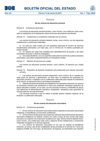 BOLETÍN OFICIAL DEL ESTADO
Viernes 12 de marzo de 2010	

Sec. I. Pág. 24835

TÍTULO III
De los centros de educación primaria
Artículo 9.  Condiciones generales.
Los centros de educación primaria tendrán, como mínimo, una unidad por cada curso,
salvo lo establecido en la disposición adicional tercera del presente real decreto.
Artículo 10.  Instalaciones y condiciones materiales de los centros.
Los centros de educación primaria deberán contar, como mínimo, con las siguientes
instalaciones y condiciones materiales:
a)  Un aula por cada unidad con una superficie adecuada al número de alumnos
escolarizados autorizados y en todo caso, con un mínimo de 1,5 metros cuadrados por
puesto escolar.
b)  Un espacio por cada seis unidades para desdoblamiento de grupos y otro para
actividades de apoyo y refuerzo pedagógico.
c)  Una sala polivalente, con una superficie adecuada al número de puestos escolares
autorizados, que podrá compartimentarse con mamparas móviles.
Artículo 11.  Relación de alumnos por unidad.
Los centros de educación primaria tendrán, como máximo, 25 alumnos por unidad
escolar.
Artículo 12.  Requisitos de titulación académica del profesorado que imparte educación
primaria.
1.  Los centros de educación primaria dispondrán, como mínimo, de un maestro por
cada grupo de alumnos y garantizarán, en todo caso, la existencia de graduados en
educación primaria o maestros con la cualificación adecuada para impartir la enseñanza
de la música, la educación física y las lenguas extranjeras.
2.  Además del personal docente que establecen los apartados anteriores, los centros
de educación primaria que escolaricen a niños que presenten necesidad específica de
apoyo educativo contarán, en su caso, con los recursos humanos y materiales de apoyo
que determine la Administración educativa competente, necesarios para garantizar la
correcta atención de este alumnado.
Los recursos humanos a que se refiere el párrafo anterior deberán disponer de la
titulación o cualificación adecuada.
TÍTULO IV
De los centros de educación secundaria
Artículo 13.  Condiciones generales.
1.  En los centros de educación secundaria podrá impartirse la educación secundaria
obligatoria, el bachillerato y la formación profesional.
2.  En los centros de educación secundaria que ofrezcan las enseñanzas de educación
secundaria obligatoria se deberán impartir los cuatro cursos de que consta esta etapa
educativa con sujeción a la ordenación académica en vigor. Dichos centros deberán tener,
como mínimo, una unidad para cada curso y disponer de las instalaciones y condiciones
materiales recogidas en el artículo siguiente.
3.  Los centros de educación secundaria en los que se imparta el bachillerato
ofrecerán, al menos, dos de las modalidades de las previstas en el artículo 34.1 de la Ley
Orgánica 2/2006, de 3 de mayo, de Educación. Al respecto, se entenderán que imparten

cve: BOE-A-2010-4132

Núm. 62	

 