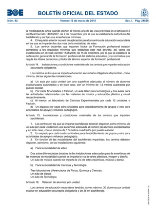 BOLETÍN OFICIAL DEL ESTADO
Viernes 12 de marzo de 2010	

Sec. I. Pág. 24836

la modalidad de artes cuando oferten al menos una de las vías previstas en el artículo 5.3
del Real Decreto 1467/2007, de 2 de noviembre, por el que se establece la estructura del
bachillerato y se fijan sus enseñanzas mínimas.
4.  El requisito anterior no será de aplicación para los centros de educación secundaria
en los que se impartan las dos vías de la modalidad de artes.
5.  Los centros docentes que imparten títulos de Formación profesional estarán
sometidos a los requisitos mínimos que establece este real decreto, así como los
establecidos en el Real Decreto 1538/2006, de 15 de diciembre, por el que se establece la
ordenación general de la formación profesional del sistema educativo, y la normativa que
regule los títulos de técnico y títulos de técnico superior de formación profesional.
Artículo 14.  Instalaciones y condiciones materiales de los centros que imparten educación
secundaria obligatoria.
Los centros en los que se imparta educación secundaria obligatoria dispondrán, como
mínimo, de las siguientes instalaciones:
a)  Un aula por cada unidad con una superficie adecuada al número de alumnos
escolarizados autorizados y en todo caso, con un mínimo de 1,5 metros cuadrados por
puesto escolar.
b)  Por cada 12 unidades o fracción, un aula taller para tecnologías y dos aulas para
las actividades relacionadas con las materias de música y educación plástica y visual
respectivamente.
c)  Al menos un laboratorio de Ciencias Experimentales por cada 12 unidades o
fracción.
d)  Un espacio por cada ocho unidades para desdoblamiento de grupos y otro para
actividades de apoyo y refuerzo pedagógico.
Artículo 15.  Instalaciones y condiciones materiales de los centros que imparten
bachillerato.
1.  Los centros en los que se imparta bachillerato deberán disponer, como mínimo, de
un aula por cada unidad con una superficie adecuada al número de alumnos escolarizados
y en todo caso, con un mínimo de 1,5 metros cuadrados por puesto escolar.
2.  Un espacio por cada cuatro unidades para desdoblamiento de grupos y otro para
actividades de apoyo y refuerzo pedagógico.
3.  En función de las modalidades del bachillerato impartidas, los centros deberán
disponer, asimismo, de las instalaciones siguientes:
a)  Para la modalidad de artes:
Dos aulas diferenciadas dotadas de las instalaciones adecuadas para la enseñanza de
las materias de modalidad cuando se imparta la vía de artes plásticas, imagen y diseño.
Un aula de música cuando se imparta la vía de artes escénicas, música y danza.
b)  Para la modalidad de Ciencias y Tecnología:
Tres laboratorios diferenciados de Física, Química y Ciencias.
Un aula de dibujo.
Un aula de Tecnología.
Artículo 16.  Relación de alumnos por unidad.
Los centros de educación secundaria tendrán, como máximo, 30 alumnos por unidad
escolar en educación secundaria obligatoria y de 35 en bachillerato.

cve: BOE-A-2010-4132

Núm. 62	

 