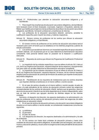 BOLETÍN OFICIAL DEL ESTADO
Viernes 12 de marzo de 2010	

Sec. I. Pág. 24837

Artículo 17.  Profesionales que atienden la educación secundaria obligatoria y el
bachillerato.
1.  Para impartir las enseñanzas de educación secundaria obligatoria y de bachillerato
será necesario tener el título Graduado, Licenciado, Ingeniero o Arquitecto, además del
Máster que habilita para el ejercicio de las profesiones de profesor de educación secundaria
obligatoria, bachillerato, formación profesional y enseñanzas de idiomas.
2.  Los profesores de la educación secundaria deberán, asimismo, acreditar la
cualificación específica para impartir las áreas y materias respectivas.
Artículo 18.  Número mínimo de profesores de los centros que ofrecen la educación
secundaria obligatoria y el bachillerato.
1.  El número mínimo de profesores en los centros de educación secundaria será el
necesario para cubrir el horario que se establezca en los distintos programas y planes de
estudio autorizados.
2.  Los centros que escolaricen alumnos con necesidad específica de apoyo educativo
contarán además, con el personal que en su caso determine la Administración educativa
competente. Este personal deberá estar en posesión de la titulación o cualificación
adecuada.
Artículo 19.  Requisitos de centros que ofrecen los Programas de Cualificación Profesional
Inicial.
1.  La impartición de los módulos específicos a que se refiere el artículo 30.3, letra a)
y b), de la Ley Orgánica de Educación, requerirá disponer de los espacios y equipamientos
que para cada uno de ellos determine la Administración educativa competente.
2.  La impartición de los módulos voluntarios al que se refiere el artículo 30.3 letra c)
de la Ley Orgánica de Educación, requerirá disponer, al menos, de los mismos requisitos
exigidos para la autorización de centros de formación de adultos que imparten la educación
secundaria obligatoria.
Artículo 20.  Flexibilización de los requisitos de instalaciones para los centros docentes
que impartan distintas enseñanzas en el mismo edificio o recinto escolar.
1.  En el caso de centros situados en el mismo edificio o recinto escolar, el patio de
recreo y la sala polivalente de los centros de educación primaria cubren las exigencias
correspondientes de los centros de educación infantil, siempre que se garantice, para los
alumnos de educación infantil el uso de dicha dependencia en horario independiente, salvo
que se trate de centros que agrupen alumnos de distintas etapas en las mismas
unidades.
Asimismo, el despacho de dirección, los espacios destinados a la administración y la
sala de profesores de los centros de educación primaria cubren las exigencias de estas
instalaciones en educación infantil.
2.  En el caso de centros de educación primaria y de educación secundaria obligatoria
situados en el mismo edificio o recinto escolar, se considerarán instalaciones comunes las
siguientes:
a)  La biblioteca.
b)  El gimnasio.
c)  El patio de recreo.
d)  Los despachos de dirección, los espacios destinados a la administración y la sala
de profesores.
e)  En los centros con hasta doce unidades de educación primaria y hasta ocho
unidades de educación secundaria obligatoria, el aula taller para tecnologías y las aulas de
música y educación plástica y visual cubren la exigencia de la sala polivalente de educación
primaria.

cve: BOE-A-2010-4132

Núm. 62	

 