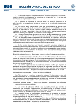 BOLETÍN OFICIAL DEL ESTADO
Viernes 12 de marzo de 2010	

Sec. I. Pág. 24838

3.  En el caso de centros que impartan educación secundaria obligatoria y bachillerato,
deberán reunir las condiciones que se especifican en los artículos 14 y 15 de este real
decreto, con las siguientes salvedades:
a)  El gimnasio, la biblioteca, el patio de recreo, los espacios destinados a la
administración, los despachos y la sala de profesores se considerarán instalaciones
comunes.
b)  Una de las aulas diferenciadas a las que hace referencia el artículo 15.2
apartado a) para la enseñanza de las materias de bachillerato de la modalidad de artes,
en la vía de artes plásticas, imagen y diseño, cubre la exigencia del aula de dibujo de la
modalidad de ciencias y tecnología y viceversa. Asimismo cubre la exigencia del aula de
educación plástica y visual para la educación secundaria obligatoria.
c)  El aula de música para el bachillerato de artes en la vía de artes escénicas, música
y danza, cubre la exigencia del aula de música para la educación secundaria obligatoria.
d)  Los laboratorios para el bachillerato de la modalidad de ciencias y tecnología
cubren la exigencia del laboratorio de ciencias experimentales para la educación secundaria
obligatoria. Del mismo modo, el aula de tecnología para el bachillerato cubre la exigencia
del aula taller de tecnologías para la educación secundaria obligatoria.
4.  En los centros docentes que impartan educación secundaria obligatoria o
bachillerato y formación profesional podrán disponer de recursos humanos e instalaciones
comunes. A estos efectos, se consideran instalaciones comunes aquellas que se destinen
a usos similares en función del tiempo de utilización de los espacios respectivos, previstos
para cada una de las enseñanzas.
Disposición adicional primera.  Centros que ofrecen la educación de personas adultas.
1.  Los centros creados o autorizados al amparo de lo dispuesto en este real decreto
podrán ser autorizados para impartir las correspondientes enseñanzas a personas adultas,
de acuerdo con los programas que al efecto se establezcan, si de ello no resulta menoscabo
para las enseñanzas cursadas por los alumnos escolarizados en el centro, especialmente
en cuanto a su régimen horario.
2.  Los centros específicos de educación de personas adultas que impartan la
educación secundaria obligatoria y/o el bachillerato se rigen por lo dispuesto en este real
decreto en lo relativo a las instalaciones y la titulación de los docentes. Los requisitos de
instalaciones se adecuarán a la organización específica de las enseñanzas de adultos.
Disposición adicional segunda.  Centros de educación especial.
Las Administraciones educativas competentes adaptarán lo dispuesto en este real
decreto a los centros de educación especial que ofrecen enseñanzas dirigidas a alumnos
con necesidades educativas especiales que no puedan ser atendidas en el marco de las
medidas de atención a la diversidad en los centros ordinarios.
Disposición adicional tercera.  Centros que atiendan a poblaciones de especiales
características sociodemográficas.
1.  Los centros de educación infantil y de educación primaria que atiendan a
poblaciones de especiales características sociodemográficas o escolares quedan
exceptuados de los requisitos establecidos en los artículos 6.1 y 9 de este real decreto, en
cuanto al número de unidades con que deben contar los centros.
2.  Para estos centros se entenderá por unidad escolar la agrupación de alumnos
atendidos conjunta y simultáneamente por un profesor de manera ordinaria,
independientemente del nivel al que pertenezcan.
3.  A los efectos previstos en esta disposición, las Administraciones educativas
competentes adecuarán los requisitos previstos en los títulos II y III de este real decreto a
las especiales características y dimensiones de estos centros.

cve: BOE-A-2010-4132

Núm. 62	

 