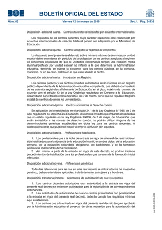 BOLETÍN OFICIAL DEL ESTADO
Viernes 12 de marzo de 2010	

Sec. I. Pág. 24839

Disposición adicional cuarta.  Centros docentes reconocidos por acuerdos internacionales.
Los requisitos de los centros docentes cuyo carácter específico esté reconocido por
acuerdos internacionales de carácter bilateral podrán ser adaptados por el Ministerio de
Educación.
Disposición adicional quinta.  Centros acogidos al régimen de conciertos.
Lo dispuesto en el presente real decreto sobre número máximo de alumnos por unidad
escolar debe entenderse sin perjuicio de la obligación de los centros acogidos al régimen
de conciertos educativos de que la unidades concertadas tengan una relación media
alumnos/profesor por unidad escolar no inferior a la que determine la Administración
educativa, teniendo en cuenta la existente para los centros públicos de la comarca,
municipio, o, en su caso, distrito en el que esté situado el centro.
Disposición adicional sexta.  Inscripción en Registro.
Los centros públicos y los centros privados autorizados serán inscritos en un registro
público dependiente de la Administración educativa competente, que deberá dar traslado
de los asientos registrales al Ministerio de Educación, en el plazo máximo de un mes, de
acuerdo con el artículo 13 de la Ley Orgánica reguladora del Derecho a la Educación,
desarrollado por el Real Decreto 276/2003, de 7 de marzo, por el que se regula el Registro
estatal de centros docentes no universitarios.
Disposición adicional séptima.  Centros sometidos al Derecho común.
En aplicación de lo establecido en el artículo 24.1 de la Ley Orgánica 8/1985, de 3 de
julio, reguladora del Derecho a la Educación, los centros privados que impartan enseñanzas
que no estén reguladas en la Ley Orgánica 2/2006, de 3 de mayo, de Educación, que
están sometidos a las normas de derecho común, no podrán utilizar ninguna de las
denominaciones genéricas establecidas en dicha ley para los centros docentes, ni
cualesquiera otras que pudieran inducir a error o confusión con aquellas.
Disposición adicional octava.  Profesionales habilitados.
1.  Los profesionales que a la fecha de entrada en vigor de este real decreto hubieran
sido habilitados para la docencia de la educación infantil, en ambos ciclos, de la educación
primaria, de la educación secundaria obligatoria, del bachillerato, y de la formación
profesional mantendrán dicha habilitación.
2.  Así mismo, a partir de la entrada en vigor de este decreto, no podrán iniciarse
procedimientos de habilitación para los profesionales que carecen de la formación inicial
adecuada.
Disposición adicional novena.  Referencias genéricas.
Todas las referencias para las que en este real decreto se utiliza la forma de masculino
genérico, deben entenderse aplicables, indistintamente, a mujeres y a hombres.
Disposición transitoria primera.  Solicitudes de autorización de nuevos centros.
1.  Los centros docentes autorizados con anterioridad a la entrada en vigor del
presente real decreto se entienden autorizados para la impartición de las correspondientes
enseñanzas.
2.  Las solicitudes de autorización de nuevos centros presentadas con posterioridad
a la entrada en vigor del presente real decreto, deberán cumplir los requisitos mínimos
aquí establecidos.
3.  Los centros que a la entrada en vigor del presente real decreto tengan aprobado
por la Administración educativa el proyecto de obras requerido para la autorización del

cve: BOE-A-2010-4132

Núm. 62	

 