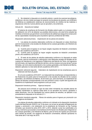 BOLETÍN OFICIAL DEL ESTADO
Núm. 111                                    Viernes 7 de mayo de 2010                              Sec. I. Pág. 40396


               2. No obstante lo dispuesto en el párrafo anterior, cuando los avances tecnológicos,
           didácticos o de otra índole aconsejen la variación de los planes de estudios, por el Ministro
           de Defensa se establecerán sistemas de reconocimiento de créditos de las materias o
           asignaturas entre los nuevos planes que se aprueben y los anteriores.

           Artículo 22.   Garantía de Calidad.

               El sistema de enseñanza de formación de oficiales estará sujeto a un proceso cíclico
           de validación con el fin de detectar sus posibles disfunciones y de esta forma adoptar las
           medidas correctoras que garanticen una enseñanza de calidad que asegure la consecución
           de las capacidades necesarias para el posterior ejercicio profesional del militar.

           Disposición adicional primera.     Implantación de los planes de estudios.

              1. Los planes de estudios elaborados conforme a lo dispuesto en estas directrices
           para la incorporación a las escalas de oficiales de los cuerpos generales y de Infantería de
           Marina, se aplicarán:

               a) Cuando para el ingreso no se hayan exigido requisitos de titulación universitaria
           previa: año académico 2010-2011.
               b) Cuando para el ingreso se hayan exigido requisitos de titulación universitaria
           previa: año académico 2013-2014.

               2. El resto de los planes de estudios elaborados conforme a lo dispuesto en estas
           directrices, para la incorporación o adscripción a las diferentes escalas de oficiales de los
           cuerpos de intendencia y de Ingenieros Politécnicos del Ejército de Tierra, de Ingenieros
           de la Armada y de Ingenieros del Ejército del Aire y de los cuerpos comunes de las Fuerzas
           Armadas, así como para la adscripción a los cuerpos generales y de Infantería de Marina,
           deberán aplicarse no más tarde del año académico 2012-2013.

           Disposición adicional segunda. Calendario de implantación de las enseñanzas para la
              obtención del título de grado.

               En el curso académico 2010-2011, se instaurarán las enseñanzas correspondientes a
           las titulaciones de grado para la incorporación a las escalas de oficiales de los cuerpos
           generales y de Infantería de Marina, de tal modo que, para esa fecha, se implantarán los
           planes de estudios correspondientes a los dos primeros cursos. A partir del siguiente año
           académico la implantación será progresiva curso por curso.

           Disposición transitoria primera.   Vigencia temporal.

               Sin perjuicio de la entrada en vigor de esta orden ministerial, los actuales planes de
           estudios mantendrán su vigencia hasta tanto no se aprueben los nuevos, ajustados a
           estas directrices. Una vez aprobados los nuevos planes de estudios, se aplicará a sus
           precedentes lo dispuesto en el artículo 21.1.

           Disposición transitoria segunda.      Planes de estudios para el ingreso por promoción con
              exigencia de titulación.

               Los planes de estudios elaborados conforme a lo indicado en la disposición transitoria
           cuarta del Real Decreto 35/2010, de 15 de enero, por el que se aprueba el Reglamento de
           ingreso y promoción y de ordenación de la enseñanza de formación en las Fuerzas
           Armadas, que durante los años 2010, 2011 y 2012, deberán cursar los suboficiales y la
                                                                                                                    cve: BOE-A-2010-7250




           tropa y marinería que accedan a la enseñanza de formación de oficiales para integrarse en
           los cuerpos generales y de Infantería de Marina, para la forma de ingreso por promoción
           para cambio de escala, con exigencia de titulación universitaria, deberán aprobarse no
           más tarde del 31 de mayo de 2010.
 