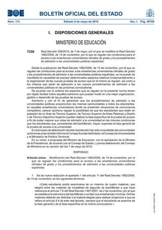 BOLETÍN OFICIAL DEL ESTADO
Núm. 113                                   Sábado 8 de mayo de 2010                                 Sec. I. Pág. 40784



                             I.    DISPOSICIONES GENERALES

                                    MINISTERIO DE EDUCACIÓN
           7330        Real Decreto 558/2010, de 7 de mayo, por el que se modifica el Real Decreto
                       1892/2008, de 14 de noviembre, por el que se regulan las condiciones para el
                       acceso a las enseñanzas universitarias oficiales de grado y los procedimientos
                       de admisión a las universidades públicas españolas.

                Desde la publicación del Real Decreto 1892/2008, de 14 de noviembre, por el que se
           regulan las condiciones para el acceso a las enseñanzas universitarias oficiales de grado
           y los procedimientos de admisión a las universidades públicas españolas, se ha puesto de
           manifiesto la necesidad de precisar determinados aspectos relativos fundamentalmente a
           la organización de las nuevas pruebas de acceso que en el mismo se regulan, así como a
           los criterios que serán de aplicación a los nuevos procedimientos de admisión a las
           universidades públicas en las próximas convocatorias.
                De acuerdo con lo anterior los aspectos que se regulan en la presente norma tienen
           por objeto facilitar todos aquellos extremos que puedan incidir en una mejor organización,
           gestión y desarrollo de las pruebas de acceso.
                Asimismo y con el fin de garantizar que los procedimientos de admisión a las
           universidades públicas proporcionen las mismas oportunidades a todos los estudiantes,
           en aquellas enseñanzas universitarias donde se presenten situaciones de concurrencia
           competitiva, parece oportuno regular la posibilidad de que los estudiantes que estén en
           posesión de un título de Técnico Superior, de Técnico Superior de Artes Plásticas y Diseño
           o de Técnico Deportivo Superior puedan realizar la fase específica de la prueba de acceso
           a fin de poder mejorar sus notas de admisión a la universidad en las mismas condiciones
           que los estudiantes que, procedentes del bachillerato, hayan superado la fase general de
           la prueba de acceso a la universidad.
                En el proceso de elaboración de este real decreto han sido consultadas las comunidades
           autónomas y han emitido informe el Consejo Escolar del Estado, el Consejo de Universidades
           y el Ministerio de Política Territorial.
                En su virtud, a propuesta del Ministro de Educación, con la aprobación de la Ministra
           de la Presidencia, de acuerdo con el Consejo de Estado, y previa deliberación del Consejo
           de Ministros en su reunión del día 7 de mayo de 2010,

                                                   DISPONGO:

           Artículo único. Modificación del Real Decreto 1892/2008, de 14 de noviembre, por el
               que se regulan las condiciones para el acceso a las enseñanzas universitarias
               oficiales de grado y los procedimientos de admisión a las universidades públicas
               españolas.

               1. Se da nueva redacción al apartado 1 del artículo 11 del Real Decreto 1892/2008,
           de 14 de noviembre, en los siguientes términos:

                       «Cada estudiante podrá examinarse de un máximo de cuatro materias, que
                  elegirá entre las materias de modalidad de segundo de bachillerato a que hace
                  referencia el artículo 7.6 del Real Decreto 1467/2007, de 2 de noviembre, por el que
                  se establece la estructura del bachillerato y se fijan sus enseñanzas mínimas. Dichas
                                                                                                                     cve: BOE-A-2010-7330




                  materias deberán ser distintas a la materia elegida para realizar el ejercicio a que se
                  refiere el artículo 9.4 de este real decreto, siempre que el estudiante se examine de
                  la fase general y de la fase específica en la misma convocatoria.»
 