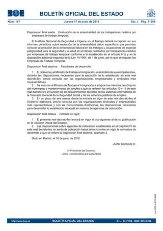 BOLETÍN OFICIAL DEL ESTADO
Núm. 147                                        Jueves 17 de junio de 2010                              Sec. I. Pág. 51699


                Disposición final sexta. Evaluación de la siniestralidad de los trabajadores cedidos por
                   empresas de trabajo temporal.

                    El Instituto Nacional de Seguridad e Higiene en el Trabajo deberá incorporar en sus
                informes periódicos sobre evolución de la siniestralidad datos específicos que permitan
                conocer la evolución de la siniestralidad laboral en los trabajos u ocupaciones de especial
                peligrosidad para la seguridad y la salud en el trabajo realizados por trabajadores cedidos
                por empresas de trabajo temporal conforme a lo establecido en el artículo 8 b) y en la
                disposición adicional segunda de la Ley 14/1994, de 1 de junio, por la que se regulan las
                Empresas de Trabajo Temporal.

                Disposición final séptima.    Facultades de desarrollo.

                    1. El Gobierno y el Ministro de Trabajo e Inmigración, en el ámbito de sus competencias,
                dictarán las disposiciones necesarias para la ejecución de lo establecido en este real
                decreto-ley, previa consulta con las organizaciones empresariales y sindicales más
                representativas.
                    2. Se autoriza al Ministro de Trabajo e Inmigración a adaptar los métodos de cómputo
                del incremento y mantenimiento del empleo a que se refieren los artículos 10 y 11 de este
                real decreto-ley en función de los requerimientos técnicos de los sistemas informáticos de
                la Tesorería General de la Seguridad Social y de los servicios públicos de empleo.
                    3. En un plazo de seis meses desde la entrada en vigor de este real decreto-ley el
                Gobierno elaborará, previa consulta con las organizaciones sindicales y empresariales
                más representativas y con las Comunidades Autónomas, las disposiciones necesarias
                para desarrollar lo establecido en aquél en materia de agencias de colocación.

                Disposición final octava.    Entrada en vigor.

                    1. El presente real decreto-ley entrará en vigor el día siguiente al de su publicación
                en el «Boletín Oficial del Estado».
                    2. Las disposiciones sobre agencias de colocación establecidas en el Capítulo IV de
                este real decreto-ley no serán de aplicación hasta tanto no entre en vigor la normativa de
                desarrollo a que se refiere la disposición final séptima, apartado 3.

                      Dado en Madrid, el 16 de junio de 2010.

                                                                                        JUAN CARLOS R.

                                                   El Presidente del Gobierno,
                                               JOSÉ LUIS RODRÍGUEZ ZAPATERO
                                                                                                                               cve: BOE-A-2010-9542




  http://www.boe.es                   BOLETÍN OFICIAL DEL ESTADO                           D. L.: M-1/1958 - ISSN: 0212-033X
 