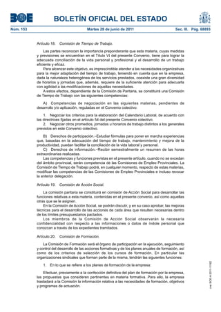 BOLETÍN OFICIAL DEL ESTADO
Núm. 153	                                  Martes 28 de junio de 2011	                             Sec. III. Pág. 68893


            Artículo 18.  Comisión de Tiempo de Trabajo.

                 Las partes reconocen la importancia preponderante que esta materia, cuyas medidas
            y previsiones se encuentran en el Título VI del presente Convenio, tiene para lograr la
            adecuada conciliación de la vida personal y profesional y el desarrollo de un trabajo
            eficiente y eficaz.
                 Para alcanzar este objetivo, es imprescindible atender a las necesidades organizativas
            para la mejor adaptación del tiempo de trabajo, teniendo en cuenta que en la empresa,
            dada la naturaleza heterogénea de los servicios prestados, coexiste una gran diversidad
            de horarios y jornadas que, además, requiere de la suficiente atención para adecuarla
            con agilidad a las modificaciones de aquellas necesidades.
                 A estos efectos, dependiente de la Comisión de Paritaria, se constituirá una Comisión
            de Tiempo de Trabajo con las siguientes competencias:

               A)  Competencias de negociación en las siguientes materias, pendientes de
            desarrollo y/o aplicación, reguladas en el Convenio colectivo:

                1.  Negociar los criterios para la elaboración del Calendario Laboral, de acuerdo con
            las directrices fijadas en el artículo 54 del presente Convenio colectivo.
                2.  Negociar otros promedios, jornadas u horarios de trabajo distintos a los generales
            previstos en este Convenio colectivo.

                B)  Derechos de participación.–Estudiar fórmulas para poner en marcha experiencias
            que, basadas en la adecuación del tiempo de trabajo, mantenimiento y mejora de la
            productividad, puedan facilitar la conciliación de la vida laboral y personal.
                C)  Derechos de información.–Recibir semestralmente un resumen de las horas
            extraordinarias realizadas.
                Las competencias y funciones previstas en el presente artículo, cuando no se excedan
            del ámbito provincial, serán competencia de las Comisiones de Empleo Provinciales. La
            Comisión de Tiempo de Trabajo podrá, en cualquier momento, respecto de estas materias,
            modificar las competencias de las Comisiones de Empleo Provinciales e incluso revocar
            la anterior delegación.

            Artículo 19.  Comisión de Acción Social.

                La comisión paritaria se constituirá en comisión de Acción Social para desarrollar las
            funciones relativas a esta materia, contenidas en el presente convenio, así como aquellas
            otras que se le asignen.
                En la Comisión de Acción Social, se podrán discutir, y en su caso aprobar, las mejoras
            técnicas para el desarrollo de las acciones de cada área que resulten necesarias dentro
            de los límites presupuestarios pactados.
                Los miembros de la Comisión de Acción Social observarán la necesaria
            confidencialidad con respecto a las informaciones o datos de índole personal que
            conozcan a través de los expedientes tramitados.

            Artículo 20.  Comisión de Formación.

                La Comisión de Formación será el órgano de participación en la ejecución, seguimiento
            y control del desarrollo de las acciones formativas y de los planes anuales de formación, así
            como de los criterios de selección de los cursos de formación. En particular las
            organizaciones sindicales que forman parte de la misma, tendrán las siguientes funciones:
                                                                                                                     cve: BOE-A-2011-11162




               1.  En lo que se refiere a los planes de formación de la empresa:

                Efectuar, previamente a la confección definitiva del plan de formación por la empresa,
            las propuestas que consideren pertinentes en materia formativa. Para ello, la empresa
            trasladará a la Comisión la información relativa a las necesidades de formación, objetivos
            y programas de actuación.
 