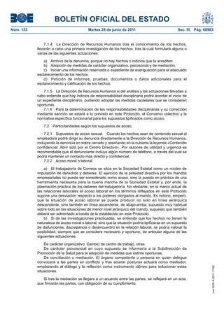 BOLETÍN OFICIAL DEL ESTADO
Núm. 153	                                  Martes 28 de junio de 2011	                            Sec. III. Pág. 68983


                7.1.4  La Dirección de Recursos Humanos tras el conocimiento de los hechos,
            llevarán a cabo una primera investigación de los hechos, tras la cual formulará alguna o
            varias de las siguientes actuaciones:

                a)  Archivo de la denuncia, porque no hay hechos o indicios que la acrediten.
                b)  Adopción de medidas de carácter organizativo, psicosocial y de mediación.
                c)  Iniciar una información reservada o expediente de averiguación para el adecuado
            esclarecimiento de los hechos.
                d)  Petición de informes, pruebas, documentos o datos adicionales para el
            esclarecimiento y calificación de los hechos.

               7.1.5  La Dirección de Recursos Humanos si del análisis y las actuaciones llevadas a
            cabo entiende que hay indicios de responsabilidad disciplinaria podrá acordar el inicio de
            un expediente disciplinario, pudiendo adoptar las medidas cautelares que se consideren
            oportunas.
               7.1.6  Para la determinación de las responsabilidades disciplinarias y su corrección
            mediante sanción se estará a lo previsto en este Protocolo, el Convenio colectivo y la
            normativa específica funcionarial para los supuestos tipificados como acoso.

               7.2  Particularidades según los supuestos de acoso.

                7.2.1  Supuestos de acoso sexual.  Cuando los hechos sean de contenido sexual el
            empleado/a podrá dirigir su denuncia directamente a la Dirección de Recursos Humanos,
            incluyendo la denuncia en sobre cerrado y reseñando en la cubierta la leyenda «Contenido
            confidencial. Abrir solo por el Centro Directivo». Por razones de utilidad y urgencia es
            recomendable que el denunciante incluya algún número de teléfono, a través del cual se
            podrá mantener un contacto más directo y confidencial.
                7.2.2  Acoso moral o laboral.

                a)  El trabajador/a de Correos se sitúa en la Sociedad Estatal como un núcleo de
            imputación de derechos y deberes. El ejercicio de la potestad directiva por los mandos
            empresariales no puede ser considerado como acoso, sino la puesta en práctica de una
            herramienta necesaria para la buena marcha de la Sociedad Estatal y, por ende, la
            plasmación práctica de los deberes del trabajador/a. No obstante, en el marco actual de
            las relaciones laborales el acoso laboral en los términos reflejados en este Protocolo
            supone una desviación respecto a los poderes otorgados al mando. Es notorio, empero,
            que la situación de acoso laboral se puede producir no solo en línea jerárquica
            descendente, sino también en línea ascendente, de abajo-arriba, supuesto muy habitual
            sobre todo en las situaciones de menor nivel jerárquico del mando, supuesto que también
            deberá ser solventado a través de lo establecido en este Protocolo.
                b)  Si de las investigaciones practicadas, se entiende que los hechos no tienen la
            naturaleza de acoso moral o laboral, sino que la situación podría tipificarse en un supuesto
            de disfunciones, discrepancia o desencuentro en la relación laboral, se podría valorar la
            posibilidad, siempre que se considere necesario y oportuno, de articular alguna de las
            siguientes actuaciones:

                De carácter organizativo: Cambio de centro de trabajo, otras.
                De carácter psicosocial en cuyo supuesto se informaría a la Subdirección de
            Promoción de la Salud para la adopción de medidas que estime oportunas.
                De conciliación o mediación. El órgano competente o persona en quien delegue
            convocará a las partes en conflicto y tras aclarar posturas actuará como mediador,
            emplazando al diálogo y la reflexión como instrumento idóneo para solucionar estas
                                                                                                                    cve: BOE-A-2011-11162




            situaciones.

               Si tras la mediación se llegara a un acuerdo entre las partes, se reflejará en un acta,
            que firmarán las partes, con obligación de su cumplimiento.
 