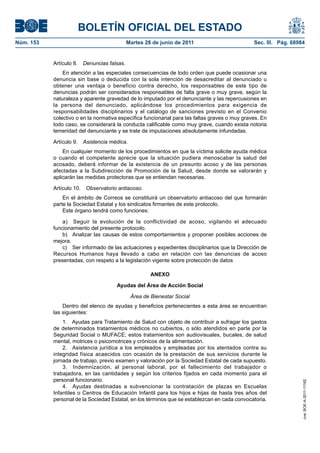 BOLETÍN OFICIAL DEL ESTADO
Núm. 153	                                    Martes 28 de junio de 2011	                         Sec. III. Pág. 68984


            Artículo 8.  Denuncias falsas.
                En atención a las especiales consecuencias de todo orden que puede ocasionar una
            denuncia sin base o deducida con la sola intención de desacreditar al denunciado u
            obtener una ventaja o beneficio contra derecho, los responsables de este tipo de
            denuncias podrán ser considerados responsables de falta grave o muy grave, según la
            naturaleza y aparente gravedad de lo imputado por el denunciante y las repercusiones en
            la persona del denunciado, aplicándose los procedimientos para exigencia de
            responsabilidades disciplinarios y el catálogo de sanciones previsto en el Convenio
            colectivo o en la normativa específica funcionarial para las faltas graves o muy graves. En
            todo caso, se considerará la conducta calificable como muy grave, cuando exista notoria
            temeridad del denunciante y se trate de imputaciones absolutamente infundadas.

            Artículo 9.  Asistencia médica.
                En cualquier momento de los procedimientos en que la víctima solicite ayuda médica
            o cuando el competente aprecie que la situación pudiera menoscabar la salud del
            acosado, deberá informar de la existencia de un presunto acoso y de las personas
            afectadas a la Subdirección de Promoción de la Salud, desde donde se valorarán y
            aplicarán las medidas protectoras que se entiendan necesarias.

            Artículo 10.  Observatorio antiacoso.
                En el ámbito de Correos se constituirá un observatorio antiacoso del que formarán
            parte la Sociedad Estatal y los sindicatos firmantes de este protocolo.
                Este órgano tendrá como funciones:

                a)  Seguir la evolución de la conflictividad de acoso, vigilando el adecuado
            funcionamiento del presente protocolo.
                b)  Analizar las causas de estos comportamientos y proponer posibles acciones de
            mejora.
                c)  Ser informado de las actuaciones y expedientes disciplinarios que la Dirección de
            Recursos Humanos haya llevado a cabo en relación con las denuncias de acoso
            presentadas, con respeto a la legislación vigente sobre protección de datos

                                                      ANEXO

                                       Ayudas del Área de Acción Social

                                              Área de Bienestar Social
                Dentro del elenco de ayudas y beneficios pertenecientes a esta área se encuentran
            las siguientes:
                1.  Ayudas para Tratamiento de Salud con objeto de contribuir a sufragar los gastos
            de determinados tratamientos médicos no cubiertos, o sólo atendidos en parte por la
            Seguridad Social o MUFACE; estos tratamientos son audiovisuales, bucales, de salud
            mental, motrices o psicomotrices y crónicos de la alimentación.
                2.  Asistencia jurídica a los empleados y empleadas por los atentados contra su
            integridad física acaecidos con ocasión de la prestación de sus servicios durante la
            jornada de trabajo, previo examen y valoración por la Sociedad Estatal de cada supuesto.
                3.  Indemnización, al personal laboral, por el fallecimiento del trabajador o
            trabajadora, en las cantidades y según los criterios fijados en cada momento para el
            personal funcionario.
                                                                                                                   cve: BOE-A-2011-11162




                4.  Ayudas destinadas a subvencionar la contratación de plazas en Escuelas
            Infantiles o Centros de Educación Infantil para los hijos e hijas de hasta tres años del
            personal de la Sociedad Estatal, en los términos que se establezcan en cada convocatoria.
 