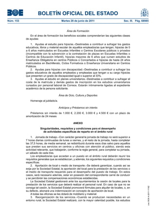BOLETÍN OFICIAL DEL ESTADO
Núm. 153	                                  Martes 28 de junio de 2011	                            Sec. III. Pág. 68985


                                                Área de Formación
                En el área de formación los beneficios sociales comprenderían las siguientes clases
            de ayudas:

                1.  Ayudas al estudio para hijos/as.–Destinadas a contribuir a sufragar los gastos
            educativos, libros y material escolar de aquellos empleados/as que tengan; hijos/as de 0
            a 6 años matriculados en Escuelas Infantiles o Centros Escolares públicos o privados
            (incompatible con la subvención a la contratación de plazas en Escuelas Infantiles o
            Centros de Educación Infantil), hijos/as mayores de 6 años que cursen estudios de
            Enseñanza Obligatoria en centros Públicos o Concertados e hijos/as de hasta 24 años
            matriculados en Bachillerato, Ciclos Formativos o Enseñanza Universitaria en Centros
            Públicos.
                2.  Ayudas para hijos/as con discapacidad.–Destinadas a contribuir a sufragar los
            gastos educativos de aquellos empleados y empleadas que tengan a su cargo hijos/as
            que presenten un grado de discapacidad igual o superior al 33%.
                3.  Ayudas al estudio en planes universitarios.–Destinadas a contribuir a sufragar el
            coste de la matrícula y demás gastos de inscripción en los estudios universitarios
            cursados por personal laboral de Correos. Estarán íntimamente ligadas al expediente
            académico de la persona solicitante.

                                         Área de Ocio, Cultura y Deportes

               Homenaje al jubilado/a.

                                         Anticipos y Préstamos sin interés

               Préstamos sin interés de 1.000 €, 2.200 €, 3.000 € y 4.500 € con un plazo de
            amortización de 24 meses

                                                     ANEXO

                        Singularidades, requisitos y condiciones para el desempeño
                          de actividades específicas de reparto en el ámbito rural

                1.  Jornada de trabajo.–Con carácter general la jornada de trabajo no será superior a
            7 horas diarias continuadas de lunes a viernes, y el resto de la jornada, hasta completar
            las 37,5 horas, de media semanal, se redistribuirá durante esos días salvo para aquellos
            que presten sus servicios en centros u oficinas con atención al público, siendo esta
            actividad relevante, que trabajarán, conforme la regla general, para completar su jornada,
            un sábado de cada tres.
                Los empleados/as que accedan a un puesto en el ámbito rural deberán reunir los
            requisitos generales que se establezcan, y además, los siguientes requisitos y condiciones
            específicas.
                2.  Aportación de local o medio de transporte.–Se deberá garantizar, cuando así se
            exija por la Sociedad Estatal, la aportación del local para la prestación de los servicios o
            el medio de transporte requerido para el desempeño del puesto de trabajo. En estos
            casos, será necesario además, estar en posesión del correspondiente carné de conducir
            y se percibirán las compensaciones económicas establecidas.
                La Sociedad Estatal gestionará ante los ayuntamientos la cesión de locales para la
            prestación de los servicios que deberá realizar el personal rural. En caso de que no se
                                                                                                                    cve: BOE-A-2011-11162




            consiga tal cesión, la Sociedad Estatal promoverá fórmulas para alquiler de locales, o, en
            su defecto, abonará una indemnización en concepto de aportación de local.
                A todas las oficinas se les dotará de mobiliario y material.
                3.  Reorganización de los servicios.–Cuando se produzcan necesidades en un
            entorno rural, la Sociedad Estatal realizará, con la mayor celeridad posible, los estudios
 