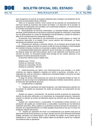 BOLETÍN OFICIAL DEL ESTADO
Núm. 153	                                  Martes 28 de junio de 2011	                             Sec. III. Pág. 68986


            para reorganizar el conjunto de puestos existentes para conseguir una prestación de los
            servicios encomendados eficaz y eficiente.
                 Tanto en el supuesto anterior, como cuando de los estudios de racionalización de
            servicios resulte la supresión del puesto de trabajo o la reducción de la jornada, la
            propuesta de modificación será sometida, con la adecuada antelación, a conocimiento de
            la Comisión de Empleo Provincial.
                 4.  Racionalización de servicios motorizados.–La Sociedad Estatal, previa solicitud
            del titular, podrá transformar en servicios en automóvil aquellos en ciclomotor y motocicleta
            que se desenvuelven en zonas de climatología invernal extrema y cuando el volumen y
            peso de la correspondencia a transportar lo requiera.
                 Al personal cuya capacidad se vea disminuida se le podrá asignar un medio de
            transporte adecuado a su estado físico, previa petición del interesado, en tanto
            permanezca la situación que lo motivó.
                 5.  Cómputos por recorrido y recorrido máximo.–En el cómputo de la jornada de los
            empleados/as rurales se tendrán en cuenta no sólo las horas de trabajo en cada localidad
            sino también el tiempo invertido en el recorrido a realizar entre localidades.
                 La Sociedad Estatal realizará la valoración de los recorridos con arreglo al estudio de
            los tiempos reales que ella misma efectúe, para lo cual, elaborará unos baremos que le
            servirán de base. La Sociedad Estatal hará entrega de los citados baremos a los
            sindicatos firmantes del presente Acuerdo.
                 El recorrido máximo al día a realizar será:

               Enlaces a pie: 15 kms.
               Enlaces en ciclomotor: 30 kms.
               Enlaces en motocicleta: 35 kms.
               Enlaces en automóvil: 200 kms.

                 6.  Indemnizaciones por daños.–Las indemnizaciones que excedan y no estén
            cubiertas por seguro obligatorio exigidas por daños a personas, animales, etc., y
            originadas por usos de vehículos y material de la Sociedad Estatal o al servicio de esta,
            serán abonadas por la misma.
                 El pago de dichas indemnizaciones por parte de la Sociedad Estatal se hará sin
            perjuicio de que se exija a los empleados/as implicados el debido resarcimiento, previo a
            la instrucción del expediente oportuno.
                 7.  Complementos no salariales.

                7.1  Suplido por aportación de medio transporte.–Las indemnizaciones a percibir con
            el carácter de suplido por aportación de medio de transporte, se compondrán de dos
            conceptos.

                Suplido por seguro y amortización. Se percibirá durante el período de vacaciones,
            disfrute de permisos retribuidos y en situaciones de incapacidad temporal y liberación
            sindical, en relación al número de kilómetros diarios de recorrido que de ordinario tenga
            asignado.
                Suplido por mantenimiento y combustible. El empleado/a tendrá derecho a la
            percepción del suplido por mantenimiento y combustible, únicamente por los kilómetros
            realmente recorridos. Dicho suplido no se percibirá durante el período de vacaciones, en
            situación de incapacidad laboral y en todas aquellas situaciones en las que no haya una
            prestación efectiva del servicio.
                7.2  Suplido por aportación de local.–Los empleados/as que aporten local para el
            desenvolvimiento de los servicios a su cargo, siempre que así se lo demande la Sociedad
                                                                                                                     cve: BOE-A-2011-11162




            Estatal, percibirán una indemnización, con el carácter de suplido, en la cuantía que se
            establezca en cada momento. Este suplido dejará de percibirse cuando por cualquier
            circunstancia cese su aportación
 