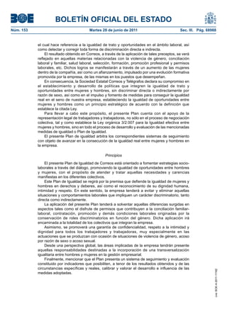 BOLETÍN OFICIAL DEL ESTADO
Núm. 153	                                  Martes 28 de junio de 2011	                           Sec. III. Pág. 68988


            el cual hace referencia a la igualdad de trato y oportunidades en el ámbito laboral, así
            como detectar y corregir toda forma de discriminación directa e indirecta.
                El resultado obtenido en Correos, a través de la aplicación de tales preceptos, se verá
            reflejado en aquellas materias relacionadas con la violencia de género, conciliación
            laboral y familiar, salud laboral, selección, formación, promoción profesional y permisos
            laborales, etc. Dichos logros se manifestarán a través de un aumento de las mujeres
            dentro de la compañía, así como un afianzamiento, impulsado por una evolución formativa
            promovida por la empresa, de las mismas en los puestos que desempeñan.
                En consecuencia, la Sociedad Estatal Correos y Telégrafos declara su compromiso en
            el establecimiento y desarrollo de políticas que integren la igualdad de trato y
            oportunidades entre mujeres y hombres, sin discriminar directa o indirectamente por
            razón de sexo, así como en el impulso y fomento de medidas para conseguir la igualdad
            real en el seno de nuestra empresa, estableciendo la igualdad de oportunidades entre
            mujeres y hombres como un principio estratégico de acuerdo con la definición que
            establece la citada Ley.
                Para llevar a cabo este propósito, el presente Plan cuenta con el apoyo de la
            representación legal de trabajadores y trabajadoras, no sólo en el proceso de negociación
            colectiva, tal y como establece la Ley orgánica 3/2.007 para la Igualdad efectiva entre
            mujeres y hombres, sino en todo el proceso de desarrollo y evaluación de las mencionadas
            medidas de igualdad o Plan de Igualdad.
                El presente Plan de igualdad arbitra los correspondientes sistemas de seguimiento
            con objeto de avanzar en la consecución de la igualdad real entre mujeres y hombres en
            la empresa.

                                                    Principios

                El presente Plan de Igualdad de Correos está orientado a fomentar estrategias socio-
            laborales a través del diálogo, promoviendo la igualdad de oportunidades entre hombres
            y mujeres, con el propósito de atender y tratar aquellas necesidades y carencias
            manifiestas en los diferentes colectivos.
                Este Plan de Igualdad se regirá por la premisa que defiende la igualdad de mujeres y
            hombres en derechos y deberes, así como el reconocimiento de su dignidad humana,
            intimidad y respeto. En este sentido, la empresa tenderá a evitar y eliminar aquellas
            situaciones y comportamientos laborales que impliquen un carácter discriminatorio, tanto
            directa como indirectamente.
                La aplicación del presente Plan tenderá a solventar aquellas diferencias surgidas en
            aspectos tales como el disfrute de permisos que contribuyen a la conciliación familiar-
            laboral, contratación, promoción y demás condiciones laborales originadas por la
            conservación de roles discriminatorios en función del género. Dicha aplicación irá
            encaminada a la totalidad de los colectivos que integran la empresa.
                Asimismo, se promoverá una garantía de confidencialidad, respeto a la intimidad y
            dignidad para todos los trabajadores y trabajadoras, muy especialmente en las
            actuaciones que se produzcan con ocasión de situaciones de violencia de género, acoso
            por razón de sexo o acoso sexual.
                Desde una perspectiva global, las áreas implicadas de la empresa tendrán presente
            aquellas responsabilidades destinadas a la incorporación de una transversalización
            igualitaria entre hombres y mujeres en la gestión empresarial.
                Finalmente, mencionar que el Plan presenta un sistema de seguimiento y evaluación
            constituido por indicadores que posibiliten, a tenor de los resultados obtenidos y de las
            circunstancias específicas y reales, calibrar y valorar el desarrollo e influencia de las
                                                                                                                   cve: BOE-A-2011-11162




            medidas adoptadas.
 