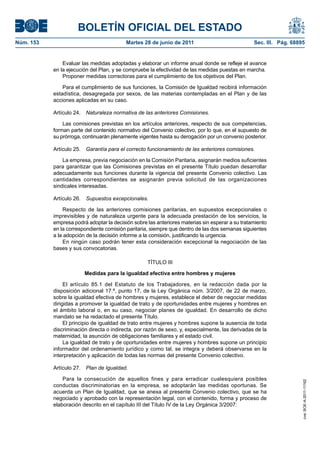 BOLETÍN OFICIAL DEL ESTADO
Núm. 153	                                  Martes 28 de junio de 2011	                            Sec. III. Pág. 68895


                Evaluar las medidas adoptadas y elaborar un informe anual donde se refleje el avance
            en la ejecución del Plan, y se compruebe la efectividad de las medidas puestas en marcha.
                Proponer medidas correctoras para el cumplimiento de los objetivos del Plan.

                Para el cumplimiento de sus funciones, la Comisión de Igualdad recibirá información
            estadística, desagregada por sexos, de las materias contempladas en el Plan y de las
            acciones aplicadas en su caso.

            Artículo 24.  Naturaleza normativa de las anteriores Comisiones.

                Las comisiones previstas en los artículos anteriores, respecto de sus competencias,
            forman parte del contenido normativo del Convenio colectivo, por lo que, en el supuesto de
            su prórroga, continuarán plenamente vigentes hasta su derogación por un convenio posterior.

            Artículo 25.  Garantía para el correcto funcionamiento de las anteriores comisiones.

                La empresa, previa negociación en la Comisión Paritaria, asignarán medios suficientes
            para garantizar que las Comisiones previstas en el presente Título puedan desarrollar
            adecuadamente sus funciones durante la vigencia del presente Convenio colectivo. Las
            cantidades correspondientes se asignarán previa solicitud de las organizaciones
            sindicales interesadas.

            Artículo 26.  Supuestos excepcionales.

                Respecto de las anteriores comisiones paritarias, en supuestos excepcionales o
            imprevisibles y de naturaleza urgente para la adecuada prestación de los servicios, la
            empresa podrá adoptar la decisión sobre las anteriores materias sin esperar a su tratamiento
            en la correspondiente comisión paritaria, siempre que dentro de las dos semanas siguientes
            a la adopción de la decisión informe a la comisión, justificando la urgencia.
                En ningún caso podrán tener esta consideración excepcional la negociación de las
            bases y sus convocatorias.

                                                    TÍTULO III

                         Medidas para la igualdad efectiva entre hombres y mujeres

                 El artículo 85.1 del Estatuto de los Trabajadores, en la redacción dada por la
            disposición adicional 17.ª, punto 17, de la Ley Orgánica núm. 3/2007, de 22 de marzo,
            sobre la igualdad efectiva de hombres y mujeres, establece el deber de negociar medidas
            dirigidas a promover la igualdad de trato y de oportunidades entre mujeres y hombres en
            el ámbito laboral o, en su caso, negociar planes de igualdad. En desarrollo de dicho
            mandato se ha redactado el presente Título.
                 El principio de igualdad de trato entre mujeres y hombres supone la ausencia de toda
            discriminación directa o indirecta, por razón de sexo, y, especialmente, las derivadas de la
            maternidad, la asunción de obligaciones familiares y el estado civil.
                 La igualdad de trato y de oportunidades entre mujeres y hombres supone un principio
            informador del ordenamiento jurídico y como tal, se integra y deberá observarse en la
            interpretación y aplicación de todas las normas del presente Convenio colectivo.

            Artículo 27.  Plan de Igualdad.

                Para la consecución de aquellos fines y para erradicar cualesquiera posibles
                                                                                                                    cve: BOE-A-2011-11162




            conductas discriminatorias en la empresa, se adoptarán las medidas oportunas. Se
            acuerda un Plan de Igualdad, que se anexa al presente Convenio colectivo, que se ha
            negociado y aprobado con la representación legal, con el contenido, forma y proceso de
            elaboración descrito en el capítulo III del Título IV de la Ley Orgánica 3/2007:
 