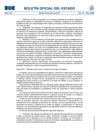BOLETÍN OFICIAL DEL ESTADO
Núm. 153	                                  Martes 28 de junio de 2011	                            Sec. III. Pág. 68896


                1.  Definición. El Plan de Igualdad es un conjunto ordenado de medidas, adoptadas
            después de realizar un diagnóstico de situación, tendentes a alcanzar en la empresa la
            igualdad de trato y de oportunidades entre mujeres y hombres y a eliminar la discriminación
            por razón de sexo.
                2.  Diagnóstico de situación. El diagnóstico de situación deberá proporcionar datos
            desagregados por sexo en relación a todos aquellos elementos susceptibles de valoración
            en términos de análisis de igualdad: características y edad de la plantilla, disfrute de
            permisos que contribuyen a la conciliación de la vida familiar y laboral, contratación
            temporal y fija, distribución por turnos de trabajo, puestos desempeñados, formación,
            selección, salud laboral, etc.
                3.  Objetivos. Una vez realizado el diagnóstico de situación podrán establecerse los
            objetivos concretos a alcanzar en base a los datos obtenidos y que podrán consistir en el
            establecimiento de medidas de acción positiva en aquellas cuestiones en las que se haya
            constatado la existencia de situaciones de desigualdad entre mujeres y hombres carentes
            de justificación objetiva, así como en el establecimiento de medidas generales para la
            aplicación efectiva del principio de igualdad de trato y no discriminación. Tales objetivos
            incluirán las estrategias y prácticas para su consecución, e irán destinados preferentemente
            a las áreas de acceso al empleo, clasificación, promoción y formación profesionales,
            condiciones retributivas y ordenación del tiempo de trabajo para favorecer, en términos de
            igualdad entre mujeres y hombres la conciliación personal, familiar y laboral, y prevención
            del acoso sexual y del acoso por razón de sexo.
                4.  Aplicación, control y seguimiento. Corresponderá a la Comisión de Igualdad,
            compuesta paritariamente por los firmantes del presente Convenio colectivo y del Plan de
            Igualdad, la aplicación, control y seguimiento del mismo.

            Artículo 28.  Medidas sobre acoso y violencia en el lugar de trabajo.

                El respeto mutuo por la dignidad de los demás, a todos los niveles dentro del lugar de
            trabajo, es una de las características que deben potenciarse para el buen funcionamiento
            de cualquier organización o empresa, por lo que las normas internacionales, comunitarias
            e internas definen el deber de los empleadores de proteger a los trabajadores y
            trabajadoras contra el acoso y la violencia en el lugar de trabajo, lo que constituye un
            objetivo prioritario para la empresa.
                Estas acciones, intolerables para la compañía, pueden adoptar diferentes formas, tales
            como violencia física, psíquica y/o sexual en patrones sistemáticos de comportamiento,
            tanto por parte de compañeros y compañeras, como por superiores o incluso personas
            externas.
                Las partes firmantes del presente Convenio colectivo advierten que el acoso y la
            violencia pueden potencialmente afectar a cualquier puesto de trabajo y a cualquier
            persona, si bien ciertos grupos y sectores pueden tener más riesgo.
                A partir de este convencimiento ambas partes acuerdan un protocolo de actuación,
            anexo al presente Convenio, que tiene por objetivo aumentar el conocimiento y la
            comprensión de la totalidad del personal de Correos y de sus representantes, de las
            situaciones de acoso y violencia en el puesto de trabajo, y proporcionar un marco de
            actuación, con procedimientos específicos, para identificar, prevenir y tratar los problemas
            originados por dichas situaciones.
                El mencionado protocolo contempla los siguientes aspectos:

                1.  Principios.–Ser tratado con dignidad es un derecho de toda persona. La empresa
            y todo su personal se comprometen a crear, mantener y proteger un entorno laboral
            respetuoso con la dignidad y con la libertad personal, al tiempo que reconocen la
                                                                                                                    cve: BOE-A-2011-11162




            necesidad de prevenir conductas de acoso en el trabajo, imposibilitando su aparición y
            erradicando todo comportamiento de esta naturaleza.
 
