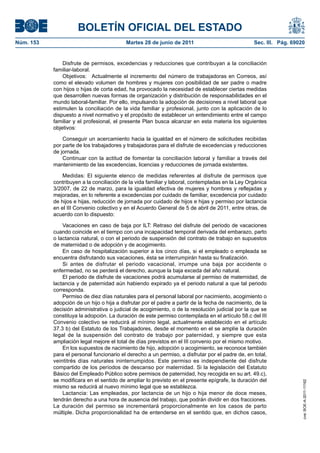 BOLETÍN OFICIAL DEL ESTADO
Núm. 153	                                  Martes 28 de junio de 2011	                             Sec. III. Pág. 69020


                Disfrute de permisos, excedencias y reducciones que contribuyan a la conciliación
            familiar-laboral.
                Objetivos:  Actualmente el incremento del número de trabajadoras en Correos, así
            como el elevado volumen de hombres y mujeres con posibilidad de ser padre o madre
            con hijos o hijas de corta edad, ha provocado la necesidad de establecer ciertas medidas
            que desarrollen nuevas formas de organización y distribución de responsabilidades en el
            mundo laboral-familiar. Por ello, impulsando la adopción de decisiones a nivel laboral que
            estimulen la conciliación de la vida familiar y profesional, junto con la aplicación de lo
            dispuesto a nivel normativo y el propósito de establecer un entendimiento entre el campo
            familiar y el profesional, el presente Plan busca alcanzar en esta materia los siguientes
            objetivos:

                Conseguir un acercamiento hacia la igualdad en el número de solicitudes recibidas
            por parte de los trabajadores y trabajadoras para el disfrute de excedencias y reducciones
            de jornada.
                Continuar con la actitud de fomentar la conciliación laboral y familiar a través del
            mantenimiento de las excedencias, licencias y reducciones de jornada existentes.

                Medidas: El siguiente elenco de medidas referentes al disfrute de permisos que
            contribuyen a la conciliación de la vida familiar y laboral, contempladas en la Ley Orgánica
            3/2007, de 22 de marzo, para la igualdad efectiva de mujeres y hombres y reflejadas y
            mejoradas, en lo referente a excedencias por cuidado de familiar, excedencia por cuidado
            de hijos e hijas, reducción de jornada por cuidado de hijos e hijas y permiso por lactancia
            en el III Convenio colectivo y en el Acuerdo General de 5 de abril de 2011, entre otras, de
            acuerdo con lo dispuesto:

                Vacaciones en caso de baja por ILT: Retraso del disfrute del periodo de vacaciones
            cuando coincide en el tiempo con una incapacidad temporal derivada del embarazo, parto
            o lactancia natural, o con el periodo de suspensión del contrato de trabajo en supuestos
            de maternidad o de adopción y de acogimiento.
                En caso de hospitalización superior a los cinco días, si el empleado o empleada se
            encuentra disfrutando sus vacaciones, ésta se interrumpirán hasta su finalización.
                Si antes de disfrutar el periodo vacacional, irrumpe una baja por accidente o
            enfermedad, no se perderá el derecho, aunque la baja exceda del año natural.
                El periodo de disfrute de vacaciones podrá acumularse al permiso de maternidad, de
            lactancia y de paternidad aún habiendo expirado ya el periodo natural a que tal periodo
            corresponda.
                Permiso de diez días naturales para el personal laboral por nacimiento, acogimiento o
            adopción de un hijo o hija a disfrutar por el padre a partir de la fecha de nacimiento, de la
            decisión administrativa o judicial de acogimiento, o de la resolución judicial por la que se
            constituya la adopción. La duración de este permiso contemplada en el artículo 58.c del III
            Convenio colectivo se reducirá al mínimo legal, actualmente establecido en el artículo
            37.3 b) del Estatuto de los Trabajadores, desde el momento en el se amplíe la duración
            legal de la suspensión del contrato de trabajo por paternidad, y siempre que esta
            ampliación legal mejore el total de días previstos en el III convenio por el mismo motivo.
                En los supuestos de nacimiento de hijo, adopción o acogimiento, se reconoce también
            para el personal funcionario el derecho a un permiso, a disfrutar por el padre de, en total,
            veintitrés días naturales ininterrumpidos. Este permiso es independiente del disfrute
            compartido de los períodos de descanso por maternidad. Si la legislación del Estatuto
            Básico del Empleado Público sobre permisos de paternidad, hoy recogida en su art. 49.c),
            se modificara en el sentido de ampliar lo previsto en el presente epígrafe, la duración del
                                                                                                                     cve: BOE-A-2011-11162




            mismo se reducirá al nuevo mínimo legal que se establezca.
                Lactancia: Las empleadas, por lactancia de un hijo o hija menor de doce meses,
            tendrán derecho a una hora de ausencia del trabajo, que podrán dividir en dos fracciones.
            La duración del permiso se incrementará proporcionalmente en los casos de parto
            múltiple. Dicha proporcionalidad ha de entenderse en el sentido que, en dichos casos,
 