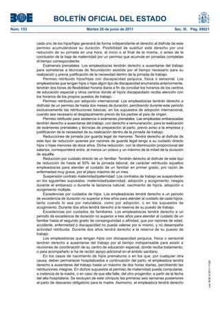 BOLETÍN OFICIAL DEL ESTADO
Núm. 153	                                   Martes 28 de junio de 2011	                              Sec. III. Pág. 69021


            cada uno de los hijos/hijas generará de forma independiente el derecho al disfrute de este
            permiso acumulándose su duración. Posibilidad de sustituir este derecho por una
            reducción de su jornada en una hora, al inicio o al final de la misma, o antes de la
            conclusión de la baja de maternidad por un permiso que acumule en jornadas completas
            el tiempo correspondiente.
                 Exámenes prenatales: Los empleados/as tendrán derecho a ausentarse del trabajo
            para someterse a técnicas de fecundación asistida por el tiempo necesario para su
            realización y previa justificación de la necesidad dentro de la jornada de trabajo.
                 Permiso retribuido hijos/hijas con discapacidad psíquica, física o sensorial. Los
            empleados/as que tengan hijos o hijas algún tipo de discapacidad enumerada anteriormente,
            tendrán dos horas de flexibilidad horaria diaria a fin de conciliar los horarios de los centros
            de educación especial y otros centros donde el hijo/a discapacitado reciba atención con
            los horarios de los propios puestos de trabajo.
                 Permiso retribuido por adopción internacional. Los empleados/as tendrán derecho a
            disfrutar de un permiso de hasta dos meses de duración, percibiendo durante este periodo
            exclusivamente las retribuciones básicas, en los supuestos de adopción internacional,
            cuando sea necesario el desplazamiento previo de los padres al país de origen.
                 Permiso retribuido para asistencia a exámenes prenatales. Las empleadas embarazadas
            tendrán derecho a ausentarse del trabajo, con derecho a remuneración, para la realización
            de exámenes prenatales y técnicas de preparación al parto, previo aviso a la empresa y
            justificación de la necesidad de su realización dentro de la jornada de trabajo.
                 Reducciones de jornada por guarda legal de menores: Tendrá derecho al disfrute de
            este tipo de reducción quienes por razones de guarda legal tengo a su cuidado directo
            hijos o hijas menores de doce años. Dicha reducción, con la disminución proporcional del
            salarios, corresponderá entre, al menos un octavo y un máximo de la mitad de la duración
            de aquélla.
                 Reducción por cuidado directo de un familiar: Tendrán derecho al disfrute de este tipo
            de reducción de hasta el 50% de la jornada laboral, de carácter retribuido aquellos
            empleados/as para atender al cuidado de un familiar en primer grado, pro razón de
            enfermedad muy grave, por el plazo máximo de un mes.
                 Suspensión contrato maternidad/paternidad: Los contratos de trabajo se suspenderán
            en los siguientes supuestos: maternidad/paternidad; adopción y acogimiento; riesgos
            durante el embarazo o durante la lactancia natural; nacimiento de hijo/a, adopción o
            acogimiento múltiple.
                 Excedencias por cuidados de hijos. Los empleados/as tendrá derecho a un periodo
            de excedencia de duración no superior a tres años para atender al cuidado de cada hijo/a,
            tanto cuando lo sea por naturaleza, como por adopción, o en los supuestos de
            acogimiento. Durante dos años tendrá derecho a la reserva de su puesto de trabajo.
                 Excedencias por cuidados de familiares. Los empleados/as tendrá derecho a un
            periodo de excedencia de duración no superior a tres años para atender al cuidado de un
            familiar hasta el segundo grado de consanguinidad o afinidad, que por razones de edad,
            accidente, enfermedad o discapacidad no pueda valerse por sí mismo, y no desempeñe
            actividad retribuida. Durante dos años tendrá derecho a la reserva de su puesto de
            trabajo.
                 Los empleados/as que tengan hijos con discapacidad psíquica, física o sensorial
            tendrán derecho a ausentarse del trabajo por el tiempo indispensable para asistir a
            reuniones de coordinación de su centro de educación especial, donde reciba tratamiento,
            o para acompañarlo si ha de recibir apoyo adicional en el ámbito sanitario.
                 En los casos de nacimiento de hijos prematuros o en los que, por cualquier otra
            causa, deban permanecer hospitalizados a continuación del parto, el empleado/a tendrá
                                                                                                                       cve: BOE-A-2011-11162




            derecho a ausentarse del trabajo hasta un máximo de dos horas diarias, percibiendo las
            retribuciones íntegras. En dichos supuestos el permiso de maternidad puede computarse,
            a instancia de la madre, o en caso de que ella falte, del otro progenitor, a partir de la fecha
            del alta hospitalaria. Se excluyen de este cómputo las primeras seis semanas posteriores
            al parto de descanso obligatorio para la madre. Asimismo, el empleado/a tendrá derecho
 