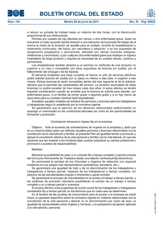 BOLETÍN OFICIAL DEL ESTADO
Núm. 153	                                   Martes 28 de junio de 2011	                              Sec. III. Pág. 69022


            a reducir su jornada de trabajo hasta un máximo de dos horas, con la disminución
            proporcional de sus retribuciones.
                 Permiso por cuidado de hijo afectado por cáncer u otra enfermedad grave. Quien se
            encuentre en este supuesto tendrá derecho a una reducción de la jornada de trabajo de al
            menos la mitad de la duración de aquélla para el cuidado, durante la hospitalización y
            tratamiento continuado, del hijo/a, por naturaleza o adopción, o en los supuestos de
            acogimiento preadoptivo o permanente, afectado por cáncer (tumores malignos,
            melanomas y carcinomas), o por cualquier otra enfermedad grave que implique un ingreso
            hospitalario de larga duración y requiera la necesidad de su cuidado directo, continuo y
            permanente.
                 Los empleados/as tendrán derecho a un permiso no retribuido de una duración no
            superior a un mes y compatible con otros supuestos de licencia sin sueldo, por el
            fallecimiento del cónyuge o de los hijos/as.
                 El personal empleado que haya cumplido al menos un año de servicios efectivos
            podrá solicitar licencia sin sueldo por un plazo no inferior a diez días, ni superior a tres
            meses. Dichas licencias le serán concedidas dentro del mes siguiente al de la solicitud,
            siempre que lo permitan las necesidades del servicio. La duración acumulada de estas
            licencias no podrá exceder de tres meses cada dos años. A estos efectos se tendrá
            especial consideración cuando se acredite que la licencia se solicita para atender, por
            enfermedad grave, a un familiar de primer grado o segundo grado y a un hijo menor de
            doce años para su cuidado mientras esté hospitalizado.
                 Actualizar aquellos modelos de solicitud de permisos y licencias para los trabajadores
            y trabajadoras según lo establecido por la normativa vigente.
                 Se garantizará que el ejercicio de los derechos relacionados anteriormente no
            suponga un menoscabo en las condiciones laborales así como en las oportunidades de
            formación y promoción.

                                Contratación temporal e ingreso fijo en la empresa

                Objetivo.  Ante el aumento de contrataciones de mujeres en la empresa y, dado que
            en su mayoría éstas optan por disfrutar aquellos permisos y licencias relacionados con la
            conciliación de la vida laboral y familiar, el presente Plan de Igualdad tiende a promover y
            apoyar la conciliación efectiva de la vida personal y familiar con la vida laboral, sin que las
            opciones que las mujeres o los hombres elijan puedan perjudicar su carrera profesional o
            promoción a puestos de responsabilidad.

                Medidas:

                Mantener la posibilidad de optar a un contrato fijo a tiempo completo o parcial a través
            del Concurso Permanente de Traslados desde una relación contractual fija-discontinua.
                Se promoverá la paridad de los tribunales y órganos de selección con especial
            incidencia en sus cargos más representativos (presidencia, secretaría, etc.).
                Se garantizará una igualdad de trato y de no discriminación de los trabajadores y
            trabajadoras a tiempo parcial, respecto de los trabajadores a tiempo completo, sin
            perjuicio de las peculiaridades propias e inherentes a aquel contrato.
                Se garantizará el principio de voluntariedad en el acceso al trabajo a tiempo parcial, y
            los sistemas de provisión voluntaria posibilitarán el cambio de un trabajo a tiempo
            completo a un a tiempo parcial o viceversa.
                El acceso efectivo a los programas de acción social de los trabajadores o trabajadoras
            contratados fijo a tiempo parcial, en los términos que en cada caso se determinen.
                En el temario de las pruebas de conocimiento para el acceso a la empresa se podrá
                                                                                                                       cve: BOE-A-2011-11162




            incluir un apartado específico sobre la normativa vigente en materias relacionadas con la
            conciliación de la vida personal y laboral, la no discriminación por razón de sexo, la
            igualdad de oportunidades entre mujeres y hombres, y la perspectiva de género aplicada
            a la vida laboral y personal.
 