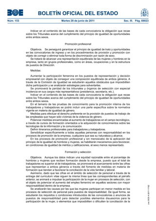 BOLETÍN OFICIAL DEL ESTADO
Núm. 153	                                  Martes 28 de junio de 2011	                           Sec. III. Pág. 69023


                Indicar en el contenido de las bases de cada convocatoria la obligación que recae
            sobre los Tribunales acerca del cumplimiento del principio de igualdad de oportunidades
            entre ambos sexos.

                                              Promoción profesional

                Objetivos.  Se perseguirá garantizar el principio de igualdad de trato y oportunidades
            en las convocatorias de ingreso y en los procedimientos de provisión y promoción con
            objeto de corregir o eliminar toda forma de discriminación por razón de sexo.
                Se tratará de alcanzar una representación equilibrada de las mujeres y hombres en la
            empresa, tanto en grupos profesionales, como en áreas, ocupaciones y en la estructura
            de puestos de Dirección.

               Medidas:

                Aumentar la participación femenina en los puestos de representación y decisión
            empresarial con objeto de conseguir una composición equilibrada de ambos géneros. A
            través de la Comisión de Igualdad se estudiarán aquellos obstáculos que imposibiliten
            dicha participación y se analizarán estrategias para solventarlas.
                Se promoverá la paridad de los tribunales y órganos de selección con especial
            incidencia en sus cargos más representativos (presidencia, secretaría, etc.).
                Indicar en el contenido de las bases de cada convocatoria la obligación que recae
            sobre los Tribunales acerca del cumplimiento del principio de igualdad de oportunidades
            entre ambos sexos.
                En el temario de las pruebas de conocimiento para la promoción interna de los
            trabajadores y trabajadoras se podrá incluir una parte específica sobre la normativa
            vigente en materia de igualdad de género.
                Medidas para efectuar el derecho preferente en la provisión de puestos de trabajo de
            las empleadas que hayan sido víctimas de la violencia de género.
                Potenciar medidas encaminadas al aumento de trabajadoras en el campo tecnológico,
            a través de cursos de formación orientados a la adquisición de conocimientos sobre las
            tecnologías de la información y la comunicación.
                Definir itinerarios profesionales para trabajadores y trabajadoras.
                Sensibilizar específicamente a todas aquellas personas con responsabilidad en los
            procesos de promoción de la empresa, cualquiera que sea su naturaleza y alcance.
                En los procesos de promoción profesional y sin menoscabo de la aplicación del
            principio de la igualdad de hombres y mujeres, se habilitarán mecanismos para favorecer,
            en condiciones de igualdad de méritos y calificaciones, al sexo menos representado.

                                              Formación y selección

                Objetivos.  Aunque los datos indican una equidad razonable entre el porcentaje de
            hombres y mujeres que reciben formación desde la empresa, puesto que el total de
            trabajadores es superior al de trabajadoras, se promoverá el acercamiento entre las cifras
            que representan a ambos géneros a través del fomento de medidas en materia de
            formación que tiendan a favorecer la conciliación de la vida familiar y laboral.
                Asimismo, dado que las cifras en el ámbito de selección de personal a través de la
            entrega del curriculum vitae siguen la misma línea que las correspondientes al párrafo
            anterior, se animará a impulsar la participación de la mujer en procesos de selección, con
            el objeto de potenciar el aumento del empleo femenino en aquellos sectores con mayor
            responsabilidad dentro de la empresa.
                                                                                                                   cve: BOE-A-2011-11162




                Se analizarán las causas por las que las mujeres participan en menor medida en los
            procesos de selección de personal para puestos de responsabilidad. De igual forma, se
            estudiarán los requisitos o condiciones introducidos de las convocatorias o anuncios de
            puestos de responsabilidad para detectar posibles elementos disuasorios para la
            participación de la mujer, o elementos que imposibiliten o dificulten la conciliación de la
 