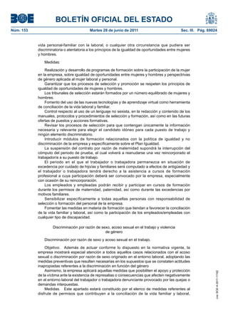 BOLETÍN OFICIAL DEL ESTADO
Núm. 153	                                  Martes 28 de junio de 2011	                            Sec. III. Pág. 69024


            vida personal-familiar con la laboral, o cualquier otra circunstancia que pudiera ser
            discriminatoria o atentatoria a los principios de la igualdad de oportunidades entre mujeres
            y hombres.

               Medidas:

                Realización y desarrollo de programas de formación sobre la participación de la mujer
            en la empresa, sobre igualdad de oportunidades entre mujeres y hombres y perspectrivas
            de género aplicada al mujer laboral y personal.
                Garantizar que los procesos de selección y promoción se respeten los principios de
            igualdad de oportunidades de mujeres y hombres.
                Los tribunales de selección estarán formados por un número equilibrado de mujeres y
            hombres.
                Fomento del uso de las nuevas tecnologías y de aprendizaje virtual como herramienta
            de conciliación de la vida laboral y familiar.
                Control respecto al uso de un lenguaje no sexista, en la redacción y contenido de los
            manuales, protocolos y procedimientos de selección y formación, así como en las futuras
            ofertas de puestos y acciones formativas.
                Revisar los procesos de selección para que contengan únicamente la información
            necesaria y relevante para elegir el candidato idóneo para cada puesto de trabajo y
            ningún elemento discriminatorio.
                Introducir módulos de formación relacionados con la política de igualdad y no
            discriminación de la empresa y específicamente sobre el Plan Igualdad.
                La suspensión del contrato por razón de maternidad supondrá la interrupción del
            cómputo del periodo de prueba, el cual volverá a reanudarse una vez reincorporado el
            trabajador/a a su puesto de trabajo.
                El periodo en el que el trabajador o trabajadora permanezca en situación de
            excedencia por cuidado de hijo/as y familiares será computado a efectos de antigüedad y
            el trabajador o trabajadora tendrá derecho a la asistencia a cursos de formación
            profesional a cuya participación deberá ser convocado por la empresa, especialmente
            con ocasión de su reincorporación.
                Los empleados y empleadas podrán recibir y participar en cursos de formación
            durante los permisos de maternidad, paternidad, así como durante las excedencias por
            motivos familiares.
                Sensibilizar específicamente a todas aquellas personas con responsabilidad de
            selección o formación del personal de la empresa.
                Fomentar las medidas en materia de formación que tiendan a favorecer la conciliación
            de la vida familiar y laboral, así como la participación de los empleados/empleadas con
            cualquier tipo de discapacidad.

                     Discriminación por razón de sexo, acoso sexual en el trabajo y violencia
                                                   de género

               Discriminación por razón de sexo y acoso sexual en el trabajo.

                Objetivo.  Además de actuar conforme lo dispuesto en la normativa vigente, la
            empresa mostrará especial atención a todos aquellos casos relacionados con el acoso
            sexual o discriminación por razón de sexo originado en el entorno laboral, adoptando las
            medidas preventivas que resulten necesarias en los supuestos que se constaten actitudes
            inapropiadas referentes a la discriminación en función del género
                Asimismo, la empresa aplicará aquellas medidas que posibiliten el apoyo y protección
                                                                                                                    cve: BOE-A-2011-11162




            de la víctima ante la existencia de represalias o consecuencias que afecten negativamente
            en el entorno laboral del trabajador o trabajadora denunciante provocado por las quejas o
            demandas interpuestas.
                Medidas.  Este apartado estará constituido por el elenco de medidas referentes al
            disfrute de permisos que contribuyen a la conciliación de la vida familiar y laboral,
 