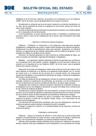 BOLETÍN OFICIAL DEL ESTADO
Núm. 153	                                  Martes 28 de junio de 2011	                             Sec. III. Pág. 69025


            reflejadas en el III Convenio colectivo, de acuerdo con lo dispuesto en la Ley Orgánica
            3/2007, del 22 de marzo, para la igualdad efectiva de mujeres y hombres:

                Se elaborará un protocolo que sirva de cauce, resolución y corrección disciplinaria, en
            su caso, de los supuestos de acoso en cualquiera de sus formas; sexual, por razón de
            sexo, moral o laboral.
                Durante el desarrollo del procedimiento se garantizará el derecho a la confidencialidad
            y a la no represalia contra el denunciante.
                A nivel disciplinario, el acoso sexual ejercido sobre un empleado o empleada de la
            empresa, dentro o fuera de las instalaciones de la misma, será considerado como falta
            muy grave.

                                    Atención a víctimas de violencia de género

                Objetivos.  Establecer un tratamiento y una integración adecuada para aquellos
            trabajadores y trabajadoras que sufran o hayan sufrido episodios de violencia de género,
            fortaleciendo con ello la sensibilización sobre esta situación. Igualmente, se intentará
            efectuar un seguimiento de las medidas implantadas contra la violencia de género, con el
            propósito de calificar el resultado de las mismas.
                Asimismo, se intentará garantizar en todo momento la confidencialidad de datos, así
            como el respeto a la intimidad y dignidad del trabajador o trabajadora.

                Medidas.  Las siguientes medidas referentes al disfrute de permisos que contribuyen
            a la conciliación de la vida familiar y laboral, reflejadas en el III Convenio colectivo, de
            acuerdo con lo dispuesto en la Ley Orgánica 3/2007, de 22 de marzo, para la igualdad
            efectiva de mujeres y hombres:

                 Reducción de jornada a la trabajadora víctima de la violencia contra las mujeres. Para
            hacer efectiva su protección o su derecho a la asistencia social integral, con un mínimo
            de media hora y un máximo de dos tercios de su jornada diaria, con disminución
            proporcional del salario o a la reordenación del tiempo de trabajo, a través de la adaptación
            del horario o cambio de turno.
                 Las faltas de asistencia de las trabajadoras víctimas de violencia de género, totales o
            parciales, tendrán la consideración de justificadas, por el tiempo y en las condiciones en
            que así lo determinen los servicios sociales de atención o de salud, según proceda.
                 Suspensión del contrato por violencia de género. Derivada de la decisión tomada por
            la trabajadora que se vea obligada a abandonar su puesto de trabajo como consecuencia
            de ser víctima de violencia de género.
                 Excedencia por violencia de género. No será necesario un tiempo mínimo de servicios
            previos y sin que resulte de aplicación ningún plazo de permanencia en la misma. Durante
            los dos primeros meses de esta excedencia ser percibirá las retribuciones íntegras.
                 Garantizar el derecho a traslado de centro o localidad a las mujeres víctimas de
            violencia de género a través de una gestión rápida, eficaz, y sin menoscabo de los
            derechos de la trabajadora.
                 Se informará del procedimiento habilitado para que las trabajadoras víctimas de
            violencia de género puedan solicitar el traslado de centro o localidad.
                 Proteger y asegurar el derecho a la confidencialidad de las personas víctimas de
            violencia de género.

                                            Publicidad y comunicación
                                                                                                                     cve: BOE-A-2011-11162




                Objetivos.  Apoyar la campaña de difusión a nivel social que se está produciendo
            respecto a la discriminación por razón de sexo, acoso sexual en el trabajo y violencia de
            género, con el propósito de manifestar una actitud protectora hacia las víctimas.
                Informar sobre aquellas medidas ofertadas por la empresa en materia de conciliación
            familiar y laboral, tanto para trabajadores como trabajadoras, con el propósito de corregir
 