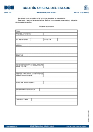 BOLETÍN OFICIAL DEL ESTADO
Núm. 153	                                   Martes 28 de junio de 2011	                          Sec. III. Pág. 69028


                   Especular sobre la exigencia de prorrogar el avance de las medidas.
                   Descubrir y valorar la necesidad de realizar innovaciones para avalar y respaldar
                demandas emergentes.

                                               Ficha de seguimiento


                 FICHA
                 ÁREA DE ACTUACIÓN


                 FECHA DE INICIO                      FECHA FIN


                 MEDIDA




                 OBJETIVO




                 INDICADORES PARA SU SEGUIMIENTO
                 Y EVALUACIÓN




                 MEDIOS Y MATERIALES PREVISTOS
                 PARA SU REALIZACIÓN




                 PERSONAL RESPONSABLE




                 MECANISMOS DE DIFUSIÓN




                 OBSERVACIONES
                                                                                                                         cve: BOE-A-2011-11162




  http://www.boe.es	               BOLETÍN OFICIAL DEL ESTADO	                       D. L.: M-1/1958 - ISSN: 0212-033X
 
