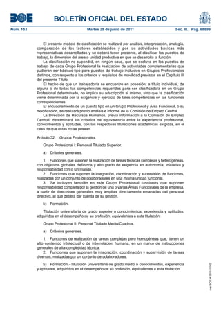 BOLETÍN OFICIAL DEL ESTADO
Núm. 153	                                   Martes 28 de junio de 2011	                             Sec. III. Pág. 68899


                 El presente modelo de clasificación se realizará por análisis, interpretación, analogía,
            comparación de los factores establecidos y por las actividades básicas más
            representativas desarrolladas y se deberá tener presente, al clasificar los puestos de
            trabajo, la dimensión del área o unidad productiva en que se desarrolla la función.
                 La clasificación no supondrá, en ningún caso, que se excluya en los puestos de
            trabajo de cada Grupo Profesional la realización de actividades complementarias que
            pudieran ser básicas-tipo para puestos de trabajo incluidos en Grupos Profesionales
            distintos, con respecto a los criterios y requisitos de movilidad previstos en el Capítulo III
            del presente Título.
                 El hecho de que un trabajador/a se encuentre en posesión, a título individual, de
            alguna o de todas las competencias requeridas para ser clasificado/a en un Grupo
            Profesional determinado, no implica su adscripción al mismo, sino que la clasificación
            viene determinada por la exigencia y ejercicio de tales competencias en las funciones
            correspondientes.
                 El encuadramiento de un puesto tipo en un Grupo Profesional y Área Funcional, o su
            modificación, se realizará previo análisis e informe de la Comisión de Empleo Central.
                 La Dirección de Recursos Humanos, previa información a la Comisión de Empleo
            Central, determinará los criterios de equivalencia entre la experiencia profesional,
            conocimientos y aptitudes, con las respectivas titulaciones académicas exigidas, en el
            caso de que éstas no se posean.

            Artículo 32.  Grupos Profesionales.

                Grupo Profesional I: Personal Titulado Superior.

                a)  Criterios generales.

                1.  Funciones que suponen la realización de tareas técnicas complejas y heterogéneas,
            con objetivos globales definidos y alto grado de exigencia en autonomía, iniciativa y
            responsabilidad con o sin mando.
                2.  Funciones que suponen la integración, coordinación y supervisión de funciones,
            realizadas por un conjunto de colaboradores en una misma unidad funcional.
                3.  Se incluyen también en este Grupo Profesional funciones que suponen
            responsabilidad completa por la gestión de una o varias Áreas Funcionales de la empresa,
            a partir de directrices generales muy amplias directamente emanadas del personal
            directivo, al que deberá dar cuenta de su gestión.

                b) Formación.

               Titulación universitaria de grado superior o conocimientos, experiencia y aptitudes,
            adquiridos en el desempeño de su profesión, equivalentes a esta titulación.

                Grupo Profesional II: Personal Titulado Medio/Cuadros.

                a)  Criterios generales.

                1.  Funciones de realización de tareas complejas pero homogéneas que, tienen un
            alto contenido intelectual o de interrelación humana, en un marco de instrucciones
            generales de alta complejidad técnica.
                2.  Funciones que suponen la integración, coordinación y supervisión de tareas
            diversas, realizadas por un conjunto de colaboradores.

                b)  Formación.–Titulación universitaria de grado medio o conocimientos, experiencia
                                                                                                                      cve: BOE-A-2011-11162




            y aptitudes, adquiridos en el desempeño de su profesión, equivalentes a esta titulación.
 