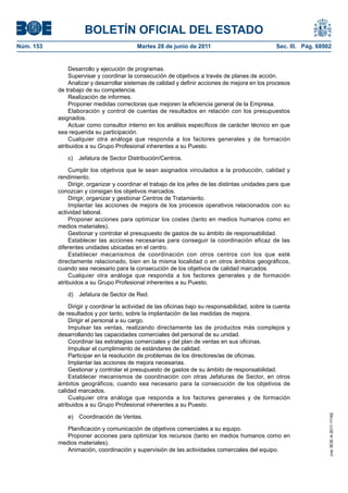 BOLETÍN OFICIAL DEL ESTADO
Núm. 153	                                   Martes 28 de junio de 2011	                             Sec. III. Pág. 68902


                 Desarrollo y ejecución de programas.
                 Supervisar y coordinar la consecución de objetivos a través de planes de acción.
                 Analizar y desarrollar sistemas de calidad y definir acciones de mejora en los procesos
            de trabajo de su competencia.
                 Realización de informes.
                 Proponer medidas correctoras que mejoren la eficiencia general de la Empresa.
                 Elaboración y control de cuentas de resultados en relación con los presupuestos
            asignados.
                 Actuar como consultor interno en los análisis específicos de carácter técnico en que
            sea requerida su participación.
                 Cualquier otra análoga que responda a los factores generales y de formación
            atribuidos a su Grupo Profesional inherentes a su Puesto.

                c)  Jefatura de Sector Distribución/Centros.

                 Cumplir los objetivos que le sean asignados vinculados a la producción, calidad y
            rendimiento.
                 Dirigir, organizar y coordinar el trabajo de los jefes de las distintas unidades para que
            conozcan y consigan los objetivos marcados.
                 Dirigir, organizar y gestionar Centros de Tratamiento.
                 Implantar las acciones de mejora de los procesos operativos relacionados con su
            actividad laboral.
                 Proponer acciones para optimizar los costes (tanto en medios humanos como en
            medios materiales).
                 Gestionar y controlar el presupuesto de gastos de su ámbito de responsabilidad.
                 Establecer las acciones necesarias para conseguir la coordinación eficaz de las
            diferentes unidades ubicadas en el centro.
                 Establecer mecanismos de coordinación con otros centros con los que esté
            directamente relacionado, bien en la misma localidad o en otros ámbitos geográficos,
            cuando sea necesario para la consecución de los objetivos de calidad marcados.
                 Cualquier otra análoga que responda a los factores generales y de formación
            atribuidos a su Grupo Profesional inherentes a su Puesto.

                d)  Jefatura de Sector de Red.

                 Dirigir y coordinar la actividad de las oficinas bajo su responsabilidad, sobre la cuenta
            de resultados y por tanto, sobre la implantación de las medidas de mejora.
                 Dirigir el personal a su cargo.
                 Impulsar las ventas, realizando directamente las de productos más complejos y
            desarrollando las capacidades comerciales del personal de su unidad.
                 Coordinar las estrategias comerciales y del plan de ventas en sus oficinas.
                 Impulsar el cumplimiento de estándares de calidad.
                 Participar en la resolución de problemas de los directores/as de oficinas.
                 Implantar las acciones de mejora necesarias.
                 Gestionar y controlar el presupuesto de gastos de su ámbito de responsabilidad.
                 Establecer mecanismos de coordinación con otras Jefaturas de Sector, en otros
            ámbitos geográficos, cuando sea necesario para la consecución de los objetivos de
            calidad marcados.
                 Cualquier otra análoga que responda a los factores generales y de formación
            atribuidos a su Grupo Profesional inherentes a su Puesto.
                                                                                                                      cve: BOE-A-2011-11162




                e)  Coordinación de Ventas.

               Planificación y comunicación de objetivos comerciales a su equipo.
               Proponer acciones para optimizar los recursos (tanto en medios humanos como en
            medios materiales).
               Animación, coordinación y supervisión de las actividades comerciales del equipo.
 