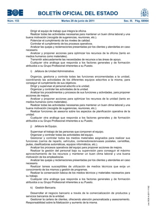 BOLETÍN OFICIAL DEL ESTADO
Núm. 153	                                 Martes 28 de junio de 2011	                           Sec. III. Pág. 68904


                 Dirigir el equipo de trabajo que integra la oficina.
                 Realizar todas las actividades necesarias para mantener un buen clima laboral y una
            buena motivación (recogida de sugerencias, reuniones, etc.).
                 Potenciar el cumplimiento de los niveles de calidad.
                 Controlar el cumplimiento de los procesos operativos.
                 Analizar las quejas y reclamaciones presentadas por los clientes y atenderlas en caso
            necesario.
                 Analizar y proponer acciones para optimizar los recursos de la oficina (tanto en
            medios humanos como materiales).
                 Transmitir adecuadamente las necesidades de recursos a las áreas de apoyo.
                 Cualquier otra análoga que responda a los factores generales y de formación
            atribuidos a su Grupo Profesional inherentes a su Puesto.

               i)  Jefatura de Unidad Administrativa.

                 Organiza, gestiona y controla todas las funciones encomendadas a la unidad,
            coordinando las actividades de los diferentes equipos adscritos a la misma, para
            conseguir el cumplimiento de sus objetivos.
                 Dirigir y supervisar el personal adscrito a la unidad.
                 Organizar y controlar las actividades de la unidad.
                 Analizar los procedimientos y procesos de sus funciones y actividades, para proponer
            acciones de mejora.
                 Analizar y proponer acciones para optimizar los recursos de la unidad (tanto en
            medios humanos como materiales).
                 Realizar todas las actividades necesarias para mantener un buen clima laboral y una
            buena motivación (recogida de sugerencias, reuniones, etc.).
                 Realizar funciones de asesoría sobre los aspectos de planificación operativa de la
            unidad.
                 Cualquier otra análoga que responda a los factores generales y de formación
            atribuidos a su Grupo Profesional inherentes a su Puesto.

               j)  Jefatura de Equipo.

                 Supervisar el trabajo de las personas que componen el equipo.
                 Organizar y controlar todas las actividades del equipo.
                 Gestionar y controlar todos los medios materiales asignados para realizar sus
            funciones (carros de reparto, vehículos, contenedores/envases postales, carretillas,
            jaulas, clasificadoras automáticas, equipos informáticos, etc.).
                 Analizar los procesos operativos del equipo para proponer acciones de mejora.
                 Realizar la gestión del personal bajo su supervisión para conseguir el máximo
            aprovechamiento de los recursos y mantener un buen clima laboral y una buena
            motivación de los empleados/as.
                 Analizar las quejas y reclamaciones presentadas por los clientes y atenderlas en caso
            necesario.
                 Realizar tareas susceptibles de utilización de medios técnicos que exija un
            conocimiento de los mismos y gestión de programas.
                 Realizar la conservación básica de los medios técnicos y materiales necesarios para
            su trabajo.
                 Cualquier otra análoga que responda a los factores generales y de formación
            atribuidos a su Grupo Profesional inherentes a su Puesto.
                                                                                                                  cve: BOE-A-2011-11162




               k)  Gestión Bancaria.

                Desarrollar el negocio bancario a través de la comercialización de productos y
            servicios bancarios de la entidad.
                Gestionar la cartera de clientes, ofreciendo atención personalizada y asesoramiento.
            Responsabilidad sobre la fidelización y aumento de la misma.
 