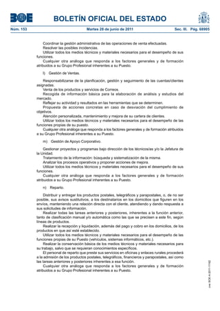 BOLETÍN OFICIAL DEL ESTADO
Núm. 153	                                  Martes 28 de junio de 2011	                            Sec. III. Pág. 68905


                 Coordinar la gestión administrativa de las operaciones de venta efectuadas.
                 Resolver las posibles incidencias.
                 Utilizar todos los medios técnicos y materiales necesarios para el desempeño de sus
            funciones.
                 Cualquier otra análoga que responda a los factores generales y de formación
            atribuidos a su Grupo Profesional inherentes a su Puesto.

               l)  Gestión de Ventas.

                Responsabilizarse de la planificación, gestión y seguimiento de las cuentas/clientes
            asignadas.
                Venta de los productos y servicios de Correos.
                Recogida de información básica para la elaboración de análisis y estudios del
            mercado.
                Reflejar su actividad y resultados en las herramientas que se determinen.
                Propuesta de acciones concretas en caso de desviación del cumplimiento de
            objetivos.
                Atención personalizada, mantenimiento y mejora de su cartera de clientes.
                Utilizar todos los medios técnicos y materiales necesarios para el desempeño de las
            funciones propias de su puesto.
                Cualquier otra análoga que responda a los factores generales y de formación atribuidos
            a su Grupo Profesional inherentes a su Puesto.

               m)  Gestión de Apoyo Corporativo.

                 Gestionar proyectos y programas bajo dirección de los técnicos/as y/o la Jefatura de
            la Unidad.
                 Tratamiento de la información: búsqueda y sistematización de la misma.
                 Analizar los procesos operativos y proponer acciones de mejora.
                 Utilizar todos los medios técnicos y materiales necesarios para el desempeño de sus
            funciones.
                 Cualquier otra análoga que responda a los factores generales y de formación
            atribuidos a su Grupo Profesional inherentes a su Puesto.

               n) Reparto.

                 Distribuir y entregar los productos postales, telegráficos y parapostales, o, de no ser
            posible, sus avisos sustitutivos, a los destinatarios en los domicilios que figuren en los
            envíos, manteniendo una relación directa con el cliente, atendiendo y dando respuesta a
            sus solicitudes de información.
                 Realizar todas las tareas anteriores y posteriores, inherentes a la función anterior,
            tanto de clasificación manual y/o automática como las que se precisen a este fin, según
            líneas de productos.
                 Realizar la recepción y liquidación, además del pago y cobro en los domicilios, de los
            productos en que así esté establecido.
                 Utilizar todos los medios técnicos y materiales necesarios para el desempeño de las
            funciones propias de su Puesto (vehículos, sistemas informáticos, etc.).
                 Realizar la conservación básica de los medios técnicos y materiales necesarios para
            su trabajo, salvo que se requieran conocimientos específicos.
                 El personal de reparto que preste sus servicios en oficinas y enlaces rurales procederá
            a la admisión de los productos postales, telegráficos, financieros y parapostales, así como
            las tareas anteriores y posteriores inherentes a esa función.
                                                                                                                    cve: BOE-A-2011-11162




                 Cualquier otra análoga que responda a los factores generales y de formación
            atribuidos a su Grupo Profesional inherentes a su Puesto.
 