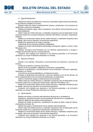 BOLETÍN OFICIAL DEL ESTADO
Núm. 153	                                  Martes 28 de junio de 2011	                             Sec. III. Pág. 68906


               o) Agente/Clasificación.

                 Realizar las tareas de clasificación manual y/o automática según líneas de productos,
            en las distintas unidades de Correos.
                 Realizar todas las tareas inmediatamente previas y posteriores a los procesos de
            clasificación manual y/o automática.
                 Realizar la recepción, pago, cobro y liquidación, en la oficina, de los productos en que
            así esté establecido.
                 Utilizar todos los medios técnicos y materiales necesarios para el desempeño de las
            funciones propias de su puesto (máquinas, sistemas informáticos, vehículos, maquinarias,
            etcétera).
                 Realizar la conservación básica de los medios técnicos y materiales necesarios para
            su trabajo, salvo que se requieran conocimientos específicos.
                 Realizar las operaciones de carga y descarga.
                 Tratamiento de los productos postales y telegráficos.
                 Realizar las tareas administrativas elementales (transportar objetos y envíos, hacer
            fotocopias, etc.).
                 Realizar encargos encomendados por los distintos departamentos y recoger y
            entregar documentos internos y correspondencia.
                 Cualquier otra análoga que responda a los factores generales y de formación
            atribuidos a su Grupo Profesional inherentes a su Puesto.

               p)  Atención al Cliente.

                 Atender a los clientes, informando y promocionando los productos y servicios de
            Correos.
                 Vender los productos y servicios de Correos.
                 Admitir los envíos postales, telegráficos, financieros y parapostales.
                 Efectuar la clasificación y encaminamiento de los productos y servicios realizados,
            inherentes a su Puesto.
                 Transmitir los servicios telegráficos y de telecomunicación.
                 Entregar al destinatario los productos y servicios recibidos en la red de oficinas, de
            forma complementaria a las funciones de clasificación y/o tratamiento.
                 Admitir y tramitar las quejas y reclamaciones de los clientes.
                 Utilizar todos los medios técnicos y materiales necesarios para el desempeño de las
            funciones propias de su puesto tipo (maquinarias, sistemas informáticos, etc.).
                 Realizar la conservación básica de los medios técnicos y materiales necesarios para
            su trabajo, salvo que se requieran conocimientos específicos.
                 Cualquier otra análoga que responda a los factores generales y de formación
            atribuidos a su Grupo Profesional inherentes a su Puesto.

               q) Administración.

                 Realizar las tareas y procesos administrativos del área de su competencia.
                 Organizar y actualizar el archivo de documentación del área de su competencia.
                 Atención telefónica del clientes internos/externos.
                 Realizar las tareas de ejecución, actualización de bases de datos, hojas de cálculo,
            procesadores de texto, etc.
                 Atender las quejas y reclamaciones de los clientes internos/externos.
                 Utilizar todos los medios técnicos y materiales necesarios para el desempeño de las
            funciones propias de su puesto tipo (maquinarias, ordenadores, etc.).
                                                                                                                     cve: BOE-A-2011-11162




                 Realizar la conservación básica de los medios técnicos y materiales necesarios para
            su trabajo, salvo que se requieran conocimientos específicos.
                 Cualquier otra análoga que responda a los factores generales y de formación
            atribuidos a su Grupo Profesional inherentes a su Puesto.
 