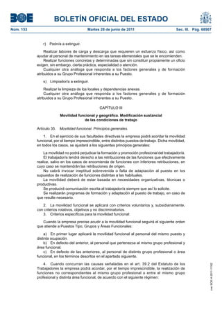 BOLETÍN OFICIAL DEL ESTADO
Núm. 153	                                  Martes 28 de junio de 2011	                             Sec. III. Pág. 68907


               r)  Peón/a a extinguir.

                 Realizar labores de carga y descarga que requieren un esfuerzo físico, así como
            ayudar al personal de mantenimiento en las tareas elementales que se le encomienden.
                 Realizar funciones concretas y determinadas que sin constituir propiamente un oficio
            exigen, sin embargo, cierta práctica, especialidad o atención.
                 Cualquier otra análoga que responda a los factores generales y de formación
            atribuidos a su Grupo Profesional inherentes a su Puesto.

               s)  Limpiador/a a extinguir.

                 Realizar la limpieza de los locales y dependencias anexas.
                 Cualquier otra análoga que responda a los factores generales y de formación
            atribuidos a su Grupo Profesional inherentes a su Puesto.

                                                   CAPÍTULO III

                          Movilidad funcional y geográfica. Modificación sustancial
                                       de las condiciones de trabajo

            Artículo 35.  Movilidad funcional. Principios generales.

                1.  En el ejercicio de sus facultades directivas la empresa podrá acordar la movilidad
            funcional, por el tiempo imprescindible, entre distintos puestos de trabajo. Dicha movilidad,
            en todos los casos, se ajustará a los siguientes principios generales:

                La movilidad no podrá perjudicar la formación y promoción profesional del trabajador/a.
                El trabajador/a tendrá derecho a las retribuciones de las funciones que efectivamente
            realice, salvo en los casos de encomienda de funciones con inferiores retribuciones, en
            cuyo caso se mantendrán las retribuciones de origen.
                No cabrá invocar ineptitud sobrevenida o falta de adaptación al puesto en los
            supuestos de realización de funciones distintas a las habituales.
                La movilidad deberá de estar basada en necesidades organizativas, técnicas o
            productivas.
                Se producirá comunicación escrita al trabajador/a siempre que así lo solicite.
                Se realizarán programas de formación y adaptación al puesto de trabajo, en caso de
            que resulte necesario.

               2.  La movilidad funcional se aplicará con criterios voluntarios y, subsidiariamente,
            con criterios rotativos, objetivos y no discriminatorios.
               3.  Criterios específicos para la movilidad funcional:

               Cuando la empresa precise acudir a la movilidad funcional seguirá el siguiente orden
            que atiende a Puestos Tipo, Grupos y Áreas Funcionales:

                 a)  En primer lugar aplicará la movilidad funcional al personal del mismo puesto y
            distinta ocupación.
                 b)  En defecto del anterior, al personal que pertenezca al mismo grupo profesional y
            área funcional.
                 c)  En defecto de las anteriores, al personal de distinto grupo profesional o área
            funcional, en los términos descritos en el apartado siguiente.

                4.  Cuando concurran las causas señaladas en el art. 39.2 del Estatuto de los
                                                                                                                     cve: BOE-A-2011-11162




            Trabajadores la empresa podrá acordar, por el tiempo imprescindible, la realización de
            funciones no correspondientes al mismo grupo profesional o entre el mismo grupo
            profesional y distinta área funcional, de acuerdo con el siguiente régimen:
 