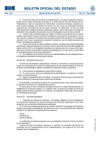 BOLETÍN OFICIAL DEL ESTADO
Núm. 153	                                  Martes 28 de junio de 2011	                             Sec. III. Pág. 68908


                 a)  Cuando se trate de funciones correspondientes a un grupo profesional superior,
            dentro de los límites temporales previstos en el citado artículo 39.2 del Estatuto de los
            Trabajadores, salvo en supuestos de enfermedad, accidente de trabajo, excedencia u
            otras causas análogas con reserva de puesto, en cuyo caso se prolongará mientras
            subsistan las circunstancias que la hayan motivado. La retribución, en tanto se esté
            desempeñando el trabajo del grupo profesional superior, será la del puesto de trabajo de
            este último. Se trasladará comunicación escrita al trabajador/a cuando éste lo solicite.
                 b)  Cuando esta movilidad tenga por objeto la cobertura provisional de un puesto
            vacante, éste deberá incluirse de forma inmediata en convocatoria de provisión, o en su
            caso ingreso, mediante el procedimiento correspondiente de los previstos en el presente
            convenio, por lo que no generará un derecho de ascenso, por el simple transcurso del
            tiempo, al empleado/a afectado/a.
                 c)  Cuando se trate de un grupo profesional inferior, esta situación podrá prolongarse
            por el tiempo imprescindible para su atención, dentro de los limites temporales legales del
            citado artículo 39.2 y el trabajador/a percibirá las retribuciones de su grupo de origen,
            salvo que el cambio se produjera a petición del trabajador/a, en cuyo caso su salario será
            el correspondiente al nuevo grupo profesional.
                 d)  Se trasladará comunicación escrita a los representantes de los trabajadores/as y
            al trabajador/a afectado/a cuando éste lo solicite.

            Artículo 36.  Movilidad intercentros.

                 Cuando por necesidades organizativas, técnicas o productivas, la empresa precise
            acudir a la movilidad entre centros de trabajo dentro de una misma localidad, lo hará por
            el tiempo imprescindible y deberán respetarse los siguientes límites y garantías:

                a)  Comunicación al trabajador/a cuando éste lo solicite.
                b)  En caso de ser varios los trabajadores/as afectados/as, se seguirá un criterio
            rotativo y no discriminatorio.
                c)  Deberá respetarse el turno de trabajo, sin perjuicio de lo previsto en el artículo 38
            sobre modificación sustancial de las condiciones de trabajo.

                Se entenderá, a los efectos previstos en el presente artículo, como centro de trabajo,
            el descrito en el artículo 41.3 del presente convenio.
                Si concurriera al mismo tiempo la movilidad funcional, se estará adicionalmente a lo
            establecido en el artículo anterior. En cualquier caso, el recurso al cambio de centro de
            trabajo tendrá carácter subsidiario con respecto a la aplicación, dentro del mismo centro,
            de movilidades funcionales.

            Artículo 37.  Movilidad geográfica.

                1.  Traslados sin cambio de residencia.  El traslado obligatorio de los trabajadores/
            as requerirá la existencia de razones técnicas, de eficiencia organizativa o de mejor
            prestación de los servicios, debidamente justificadas.
                En el caso de movilidad geográfica de carácter individual, la empresa comunicará la
            decisión de traslado al trabajador/a afectado/a así como a sus representantes, debiendo
            constar en la notificación las siguientes circunstancias:

               Causa.
               Condiciones.
               Fecha de efectos.
                                                                                                                     cve: BOE-A-2011-11162




                La notificación se habrá de producir con una antelación mínima de 15 días a la fecha
            de su efectividad.
                Cuando se trate de traslados colectivos, la decisión irá precedida del periodo de
            consultas con los representantes de los trabajadores/as, que regula el art. 40.2 del
            Estatuto de los Trabajadores.
 