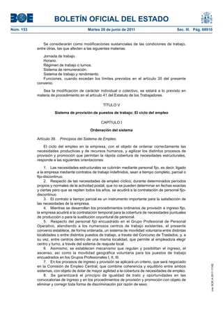 BOLETÍN OFICIAL DEL ESTADO
Núm. 153	                                  Martes 28 de junio de 2011	                            Sec. III. Pág. 68910


                Se considerarán como modificaciones sustanciales de las condiciones de trabajo,
            entre otras, las que afecten a las siguientes materias:

               Jornada de trabajo.
               Horario.
               Régimen de trabajo o turnos.
               Sistema de remuneración.
               Sistema de trabajo y rendimiento.
               Funciones, cuando excedan los límites previstos en el artículo 35 del presente
            convenio.

               Sea la modificación de carácter individual o colectivo, se estará a lo previsto en
            materia de procedimiento en el artículo 41 del Estatuto de los Trabajadores.

                                                    TÍTULO V

                      Sistema de provisión de puestos de trabajo: El ciclo del empleo

                                                   CAPÍTULO I

                                            Ordenación del sistema

            Artículo 39.  Principios del Sistema de Empleo.

                El ciclo del empleo en la empresa, con el objeto de ordenar correctamente las
            necesidades productivas y de recursos humanos, y agilizar los distintos procesos de
            provisión y promoción que permitan la rápida cobertura de necesidades estructurales,
            responde a las siguientes orientaciones:

                 1.  Las necesidades estructurales se cubrirán mediante personal fijo, es decir, ligado
            a la empresa mediante contratos de trabajo indefinidos, sean a tiempo completo, parcial o
            fijo-discontinuo.
                 2.  Respecto de las necesidades de empleo cíclico, durante determinados períodos
            propios y normales de la actividad postal, que no se pueden determinar en fechas exactas
            y ciertas pero que se repiten todos los años, se acudirá a la contratación de personal fijo-
            discontinuo.
                 3.  El contrato a tiempo parcial es un instrumento importante para la satisfacción de
            las necesidades de la empresa.
                 4.  Mientras se desarrollan los procedimientos ordinarios de provisión e ingreso fijo,
            la empresa acudirá a la contratación temporal para la cobertura de necesidades puntuales
            de producción o para la sustitución coyuntural de personal.
                 5.  Respecto del personal fijo encuadrado en el Grupo Profesional de Personal
            Operativo, atendiendo a los numerosos centros de trabajo existentes, el presente
            convenio establece, de forma ordenada, un sistema de movilidad voluntaria entre distintas
            localidades o entre distintos puestos de trabajo, a través del Concurso de Traslados, y, a
            su vez, entre centros dentro de una misma localidad, que permite al empleado/a elegir
            centro y turno, a través del sistema de reajuste local.
                 6.  Asimismo, se establecen mecanismo que regulan y posibilitan el ingreso, el
            ascenso, así como la movilidad geográfica voluntaria para los puestos de trabajo
            encuadrados en los Grupos Profesionales I, II, III.
                 7.  En los procesos de ingreso y provisión se aplicará un criterio, que será negociado
                                                                                                                    cve: BOE-A-2011-11162




            en la Comisión de Empleo Central, que combine coherencia y equilibrio entre ambos
            sistemas, con objeto de dotar de mayor agilidad a la cobertura de necesidades de empleo.
                 8.  Se garantizará el principio de igualdad de trato y oportunidades en las
            convocatorias de ingreso y en los procedimientos de provisión y promoción con objeto de
            eliminar y corregir toda forma de discriminación por razón de sexo.
 