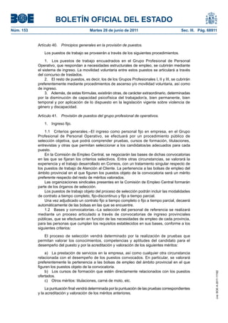 BOLETÍN OFICIAL DEL ESTADO
Núm. 153	                                   Martes 28 de junio de 2011	                              Sec. III. Pág. 68911


            Artículo 40.  Principios generales en la provisión de puestos.

                Los puestos de trabajo se proveerán a través de los siguientes procedimientos.

                1.  Los puestos de trabajo encuadrados en el Grupo Profesional de Personal
            Operativo, que respondan a necesidades estructurales de empleo, se cubrirán mediante
            el sistema de ingreso. La movilidad voluntaria entre estos puestos se articulará a través
            del concurso de traslados.
                2.  El resto de puestos, es decir, los de los Grupos Profesionales I, II y III, se cubrirán
            preferentemente mediante procedimientos de ascenso y/o movilidad voluntaria, así como
            de ingreso.
                3.  Además, de estas fórmulas, existirán otras, de carácter extraordinario, determinadas
            por la disminución de capacidad psicofísica del trabajador/a, bien permanente, bien
            temporal y por aplicación de lo dispuesto en la legislación vigente sobre violencia de
            género y discapacidad.

            Artículo 41.  Provisión de puestos del grupo profesional de operativos.

                1.  Ingreso fijo.

                1.1  Criterios generales.–El ingreso como personal fijo en empresa, en el Grupo
            Profesional de Personal Operativo, se efectuará por un procedimiento público de
            selección objetiva, que podrá comprender pruebas, cursos de formación, titulaciones,
            entrevistas y otras que permitan seleccionar a los candidatos/as adecuados para cada
            puesto.
                En la Comisión de Empleo Central, se negociarán las bases de dichas convocatorias
            en las que se fijaran los criterios selectivos. Entre otras circunstancias, se valorará la
            experiencia y el trabajo desarrollado en Correos, con un tratamiento singular respecto de
            los puestos de trabajo de Atención al Cliente. La pertenencia a las bolsas de empleo del
            ámbito provincial en el que figuren los puestos objeto de la convocatoria será un mérito
            preferente respecto del resto de méritos valorados.
                Las organizaciones sindicales presentes en la Comisión de Empleo Central formarán
            parte de los órganos de selección.
                Los puestos de trabajo objeto del proceso de selección podrán incluir las modalidades
            de contrato a tiempo completo, fijo-discontinuo y fijo a tiempo parcial.
                Una vez adjudicado un contrato fijo a tiempo completo o fijo a tiempo parcial, decaerá
            automáticamente de las bolsas en las que se encuentre.
                1.2  Bases y convocatorias.–La selección del personal de referencia se realizará
            mediante un proceso articulado a través de convocatorias de ingreso provinciales
            públicas, que se efectuarán en función de las necesidades de empleo de cada provincia,
            para las personas que cumplan los requisitos establecidos en sus bases, conforme a los
            siguientes criterios:

               El proceso de selección vendrá determinado por la realización de pruebas que
            permitan valorar los conocimientos, competencias y aptitudes del candidato para el
            desempeño del puesto y por la acreditación y valoración de los siguientes méritos:

                a)  La prestación de servicios en la empresa, así como cualquier otra circunstancia
            relacionada con el desempeño de los puestos convocados. En particular, se valorará
            preferentemente la pertenencia a las bolsas de empleo del ámbito provincial en el que
            figuren los puestos objeto de la convocatoria.
                b)  Los cursos de formación que estén directamente relacionados con los puestos
                                                                                                                       cve: BOE-A-2011-11162




            ofertados.
                c)  Otros méritos: titulaciones, carné de moto, etc.

                 La puntuación final vendrá determinada por la puntuación de las pruebas correspondientes
            y la acreditación y valoración de los méritos anteriores.
 