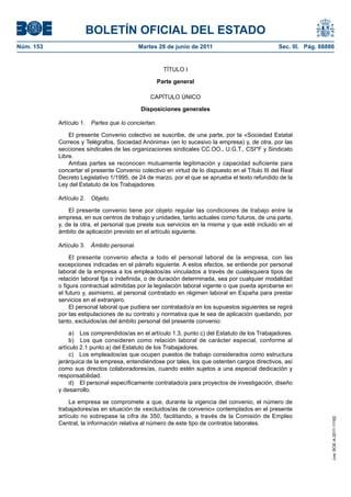 BOLETÍN OFICIAL DEL ESTADO
Núm. 153	                                   Martes 28 de junio de 2011	                           Sec. III. Pág. 68886


                                                       TÍTULO I

                                                     Parte general

                                                CAPÍTULO ÚNICO

                                            Disposiciones generales

            Artículo 1.  Partes que lo conciertan.

                El presente Convenio colectivo se suscribe, de una parte, por la «Sociedad Estatal
            Correos y Telégrafos, Sociedad Anónima» (en lo sucesivo la empresa) y, de otra, por las
            secciones sindicales de las organizaciones sindicales CC.OO., U.G.T., CSI*F y Sindicato
            Libre.
                Ambas partes se reconocen mutuamente legitimación y capacidad suficiente para
            concertar el presente Convenio colectivo en virtud de lo dispuesto en el Título III del Real
            Decreto Legislativo 1/1995, de 24 de marzo, por el que se aprueba el texto refundido de la
            Ley del Estatuto de los Trabajadores.

            Artículo 2.  Objeto.

                El presente convenio tiene por objeto regular las condiciones de trabajo entre la
            empresa, en sus centros de trabajo y unidades, tanto actuales como futuros, de una parte,
            y, de la otra, el personal que preste sus servicios en la misma y que esté incluido en el
            ámbito de aplicación previsto en el artículo siguiente.

            Artículo 3.  Ámbito personal.

                 El presente convenio afecta a todo el personal laboral de la empresa, con las
            excepciones indicadas en el párrafo siguiente. A estos efectos, se entiende por personal
            laboral de la empresa a los empleados/as vinculados a través de cualesquiera tipos de
            relación laboral fija o indefinida, o de duración determinada, sea por cualquier modalidad
            o figura contractual admitidas por la legislación laboral vigente o que pueda aprobarse en
            el futuro y, asimismo, al personal contratado en régimen laboral en España para prestar
            servicios en el extranjero.
                 El personal laboral que pudiera ser contratado/a en los supuestos siguientes se regirá
            por las estipulaciones de su contrato y normativa que le sea de aplicación quedando, por
            tanto, excluidos/as del ámbito personal del presente convenio:

                 a)  Los comprendidos/as en el artículo 1.3, punto c) del Estatuto de los Trabajadores.
                 b)  Los que consideren como relación laboral de carácter especial, conforme al
            artículo 2.1 punto a) del Estatuto de los Trabajadores.
                 c)  Los empleados/as que ocupen puestos de trabajo considerados como estructura
            jerárquica de la empresa, entendiéndose por tales, los que ostenten cargos directivos, así
            como sus directos colaboradores/as, cuando estén sujetos a una especial dedicación y
            responsabilidad.
                 d)  El personal específicamente contratado/a para proyectos de investigación, diseño
            y desarrollo.

                La empresa se compromete a que, durante la vigencia del convenio, el número de
            trabajadores/as en situación de «excluidos/as de convenio» contemplados en el presente
            artículo no sobrepase la cifra de 350, facilitando, a través de la Comisión de Empleo
                                                                                                                    cve: BOE-A-2011-11162




            Central, la información relativa al número de este tipo de contratos laborales.
 